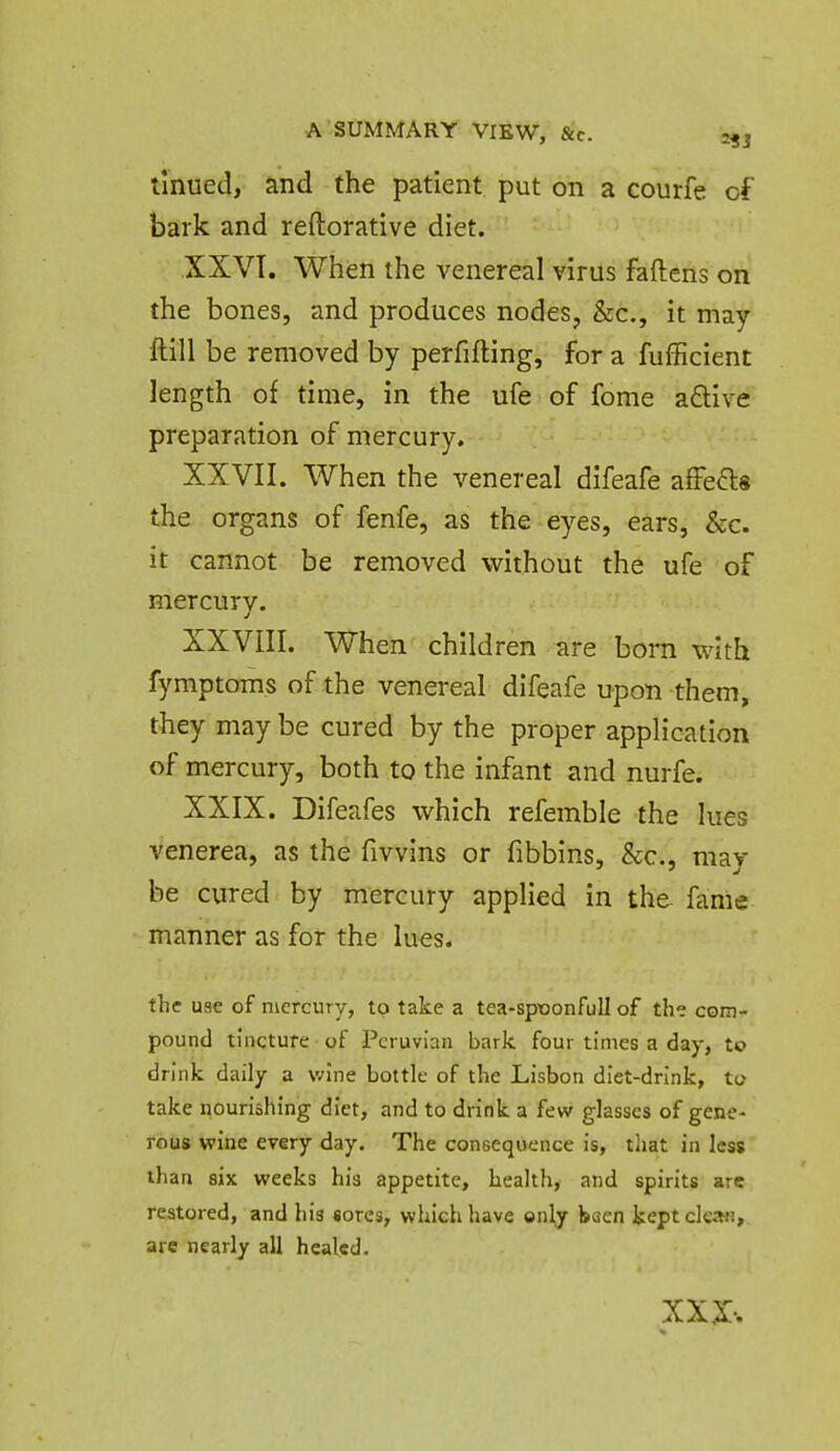 linued, and the patient put on a courfe of bark and reftorative diet. XXVT. When the venereal virus faftens on the bones, and produces nodes, &c., it may ftill be removed by perfifting, for a fufficient length of time, in the ufe of fome afliive preparation of mercury. XXVII. When the venereal difeafe affefls the organs of fenfe, as the eyes, ears, &c. it cannot be removed without the ufe of mercury. XXVIII. When children are born with fymptoms of the venei-eal difeafe upon them, they may be cured by the proper application of mercury, both to the infant and nurfe. XXIX. Difeafes which refemble the lues venerea, as the fivvins or fibbins. Sec, may be cured by mercury applied in the fanie manner as for the lues. the use of mercury, to take a tea-spxjonfull of the com- pound tincture of Peruvian bark four times a day, to drink daily a wine bottle of the Lisbon diet-drink, to take nourishing diet, and to drink a few glasses of gene- rous wine every day. The consequence is, that in less than six weeks his appetite, health, and spirits are restored, and his «ores, which have only baen kept clean, are nearly all healed.