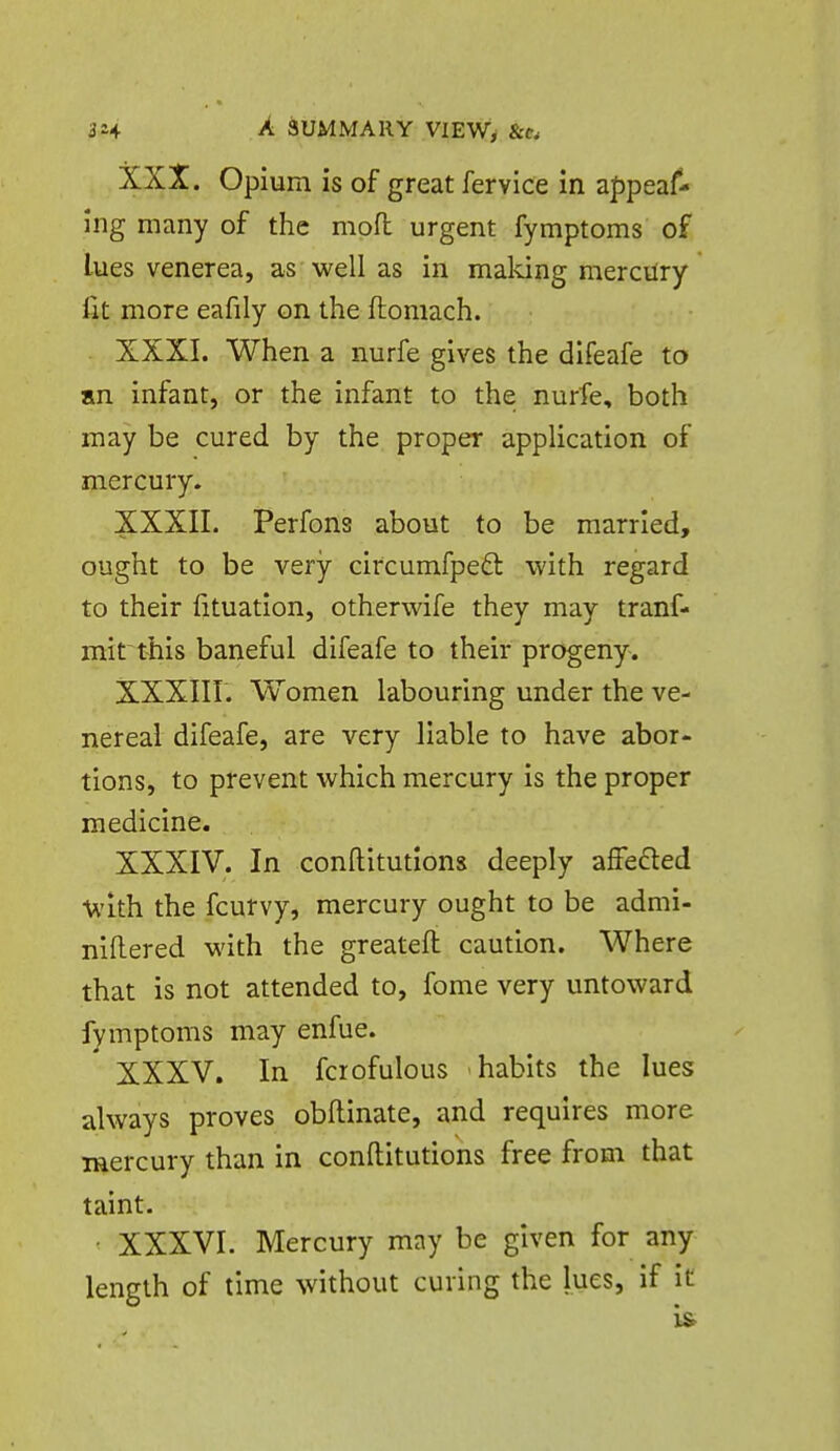 XXX. Opium is of great fervice in appeaf- ing many of the mofl urgent fymptoms of lues venerea, as well as in maldng mercilry fit more eafily on the ftomach. XXXI. When a nurfe gives the difeafe to an infant, or the infant to the nurfe, both may be cured by the proper application of mercury. XXXIL Perfons about to be married, ought to be very circumfped: with regard to their fituation, otherwife they may tranf- mit this baneful difeafe to their progeny. XXXIir. Women labouring under the ve- nereal difeafe, are very liable to have abor- tions, to prevent which mercury is the proper medicine. XXXIV. In conftitutions deeply affedled U'Lth the fcutvy, mercury ought to be admi- nifliered with the greateft caution. Where that is not attended to, fome very untoward fymptoms may enfue. XXXV. In fcrofulous habits the lues always proves obftinate, and requires more mercury than in conftitutions free from that taint. • XXXVI. Mercury may be given for any length of time without curing the lues, if it