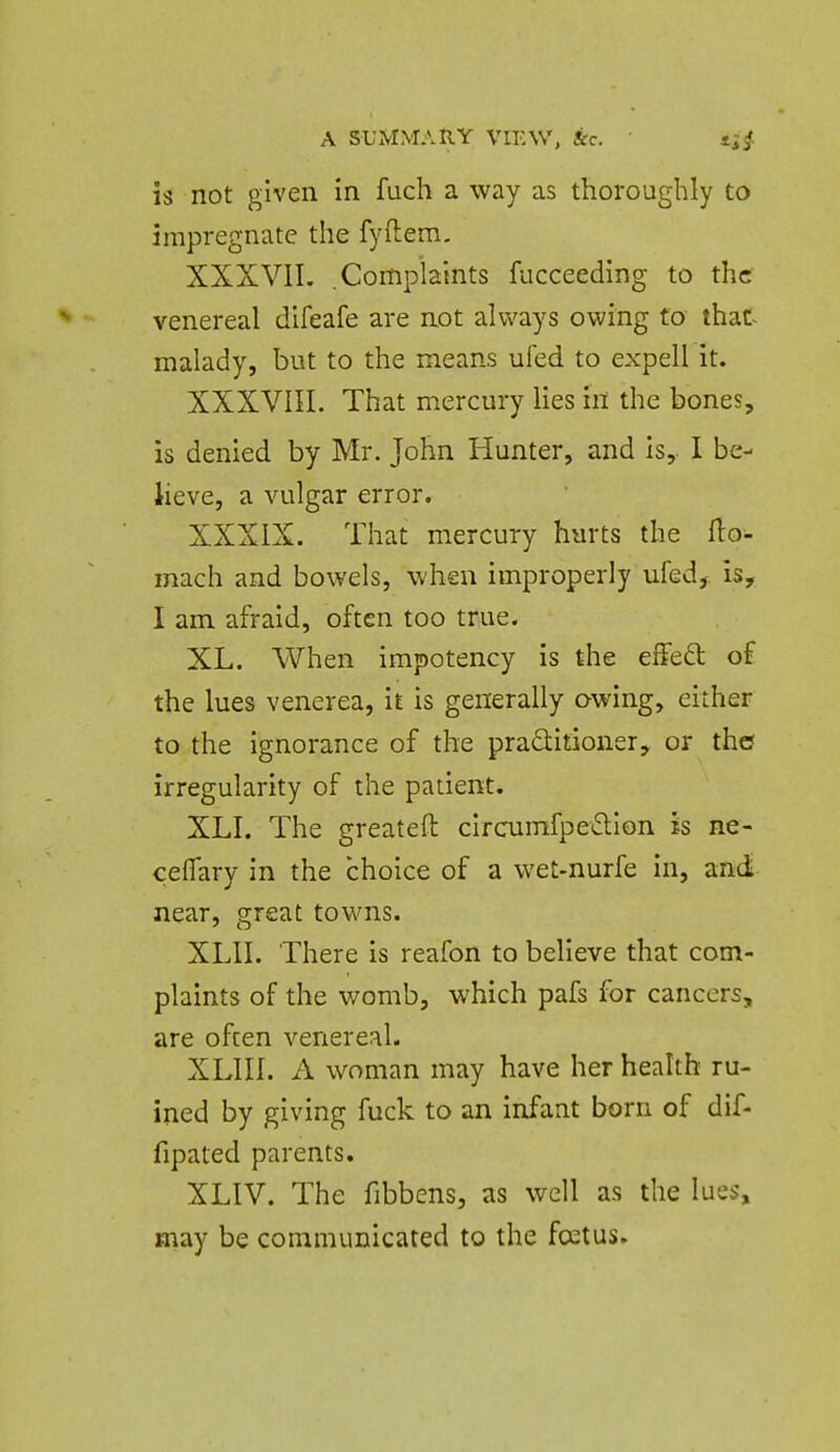 is not given in fuch a way as thoroughly to impregnate the fyftem. XXXVII. .Complaints fucceeding to the venereal difeafe are not always owing to that^ malady, but to the means ufed to expell it. XXXVIII. That mercury lies in the bones, is denied by Mr. John Hunter, and Is, I be- lieve, a vulgar error. XXXIX. That mercury hurts the fto- mach and bowels, when improperly ufed, is, I am afraid, often too true. XL. When impotency is the effed of the lues venerea, it is generally owing, either to the ignorance of the praQitioner, or the irregularity of the patient. XLI. The greateft circumfpe<5lion is ne- ceflary In the choice of a wet-nurfe in, and near, great towns. XLII. There is reafon to believe that com- plaints of the womb, which pafs for cancers, are often venereal. XLIII. A woman may have her health ru- ined by giving fuck to an infant born of dif- fipated parents. XLIV. The fibbens, as well as the lues, may be communicated to the foetus.