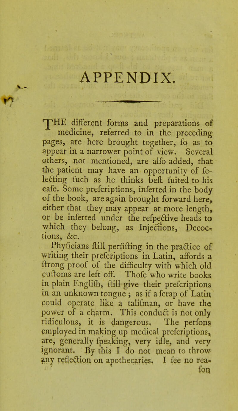 APPENDIX. ^HE different forms and preparations of medicine, referred to in the preceding pages, are here brought together, fo as to appear in a narrower point of view. Several others, not mentioned, are alfo added, that the patient may have an opportunity of fe- lefting fuch as he thinks beft fuited to his cafe. Some prefcriptions, inferted in the body of the book, are again brought forward here, either that they may appear at more length, or be inferted under the refpedive heads to which they belong, as Injedions, Decoc-r tions, &c. Phyficians ftill perfifting in the praftice of writing their prefcriptions in Latin, affords a flrong proof of the difficulty with which old puftoms are left off. Thofe who write books in plain Englifh, flill give their prefcriptions in an unknown tongue j as if a fcrap of Latin could operate like a talifman, or have the power of a charm. This condu6t is not only ridiculous, it is dangerous, The perfons employed in making up rnedical prefcriptions, are, generally fpeaking, very idle, and very ignorant. By this I do not mean to throw