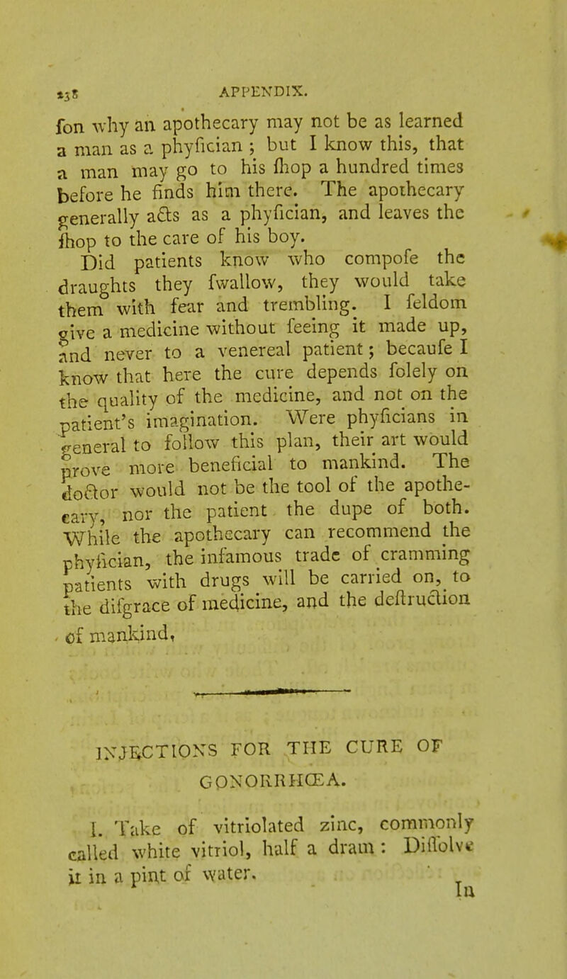 »38 APPENDIX. fon why an apothecary may not be as learned a man as a phyfician ; but I know this, that a man may go to his fliop a hundred times before he finds him there. The apothecary generally a6ts as a phyfician, and leaves the ftiop to the care of his boy. Did patients know who compofe the draughts they fwallow, they would take them with fear and trembling. I feldom give a medicine without feeing it made up, tnd never to a venereal patient; becaufe I know that here the cure depends folely on the quality of the medicine, and not on the patient's imagination. Were phyficians in general to follow this plan, their art would prove more beneficial to mankind. The doaor would not be the tool of the apothe- cary, nor the patient the dupe of both. While the apothecary can recommend the phyfician, the infamous trade of cramming patients with drugs will be carried on, to the difgrace of medicine, and the deftruclion . of mankind, INWTIONS FOR THE CURE OF GONORRHCEA. I. Take of vitriolated zinc, commonly called white vitriol, half a dram : DiiVolvtf