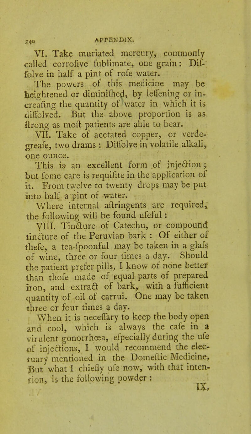 VI. Take muriated mercury, commonly called corrofive fublimate, one grain: Dil-; folve in half a pint of rofe water. The powers of this medicine may be heightened or diminifhe^, by leflening or in- creafing the quantity of water in which it is tlilfolved. But the above proportion is as ftrong as mod patients are able to bear. VII. Take of acetated copper, or verde- greafe, two drams : Diffolve in volatile alkali, one ounce. This is- an excellent form of injedion ; but fome care is requifite in the application of it. From twelve to twenty drops may be put into half a pint of water. Where internal aflringents are required, the following will be found ufeful: yill. Tin6lure of Catechu, or compound tindure of the Peruvian bark : Of either of thefe, a tea-fpoonful may be taken in a glafs of wine, three or four times a day. Should the patient prefer pills, I know of none better than thofe made of equal parts of prepared iron, and extrafl of bark, with a fufEcient quantity of oil of carrui. One may be taken three or four times a day. When it is necelTary to keep the body open and cool, which is always the cafe in a virulent gonorrhoea, eipecially during the ufe cf injeftions, I would recommend the elec- iuary mentioned in the Domeftic Medicine, f,ut what I chiefly ufe now, with that inten- sion, Is the following powder :
