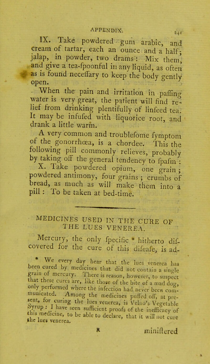IX. Take powdered- gum arable, and cream of tartar, each an ounce and a half; jalap, _ in powder, two drams : Mix them', and give a tea-fpoonful in any liquid, as often as is found necelfary to keep the body gently open. - When the pain and irritation in pafling water is very great, the patient will find re- lief from drinking plentifully of linfeed tea. It may be infufed with liquorice root, and ' drank a little warm. A very common and troublefome fymptom of the gonorrhoea, is a chordee. This the following pill commonly relieves, probably by taking off the general tendency to fpafm : X. Take powdered opium, one grain • powdered antimony, four grains ; crumbs of bread, as much as will make them into a pill: To be taken at bed-time. MEDICINES USED IN THE CURE OF THE LUES VENEREA. Mercury, the only fpecific * hitherto dif- covered for the cure of this difeafe, is ad- * We every day hear that the h,cs venerea has been cured by medicines that did not contain a sinde grain of mercury. There is reason, however, to suspect that these cures are, like those of the bite of a mad doir, only performed where the infection had never been com- municated. Among the medicines puffed off, at pre- sent, tor curing the lues venerea, is Velno's Vegetable i>yrup ■ I have seen sufficient proofs of the inefficacy of this medicine, to be able to declare, that it will not cure the lues venerea. H ininiftcred