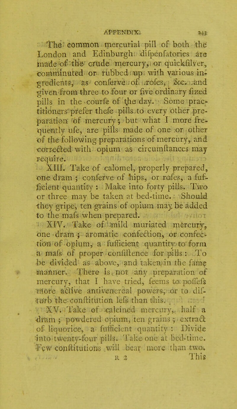 The-common mercunal pill of both the: London and Edinburgh: difpenfatories are made ^o£-the'' crude mercury^i or qurckfilver, comminuted or rubbed ;iup. with various rn- gredients,: as conferv^:;o£ .rofes, i&c. .and given from three to -four or five ordinary fized pills in the courfeof tjie day. Some prac- titionqrs'prefer th^e pills-to every other pre- paration 'of mercury; but what I more fre- quently ufe, are pills made of one or other of the following preparations of mercury, and «Orre£ted with opium' as circumftances may require.  -^li, ■■^ XIIL Take of calomel, properly prepared, one dram ; conferve of hips, or rofes, a fuf- licient quantity : Make into forty pills. Two or three may be taken at bed-time.. Should they gripe, ten grains of opium maybe added to the mafs when prepared. -wi\oi ^ XrV. Take ofi'Jmild muriated mfercury, one dram ; aromatic confeftion, or confeCi- tion of opium, a fufficient quantity'to'form a mafs of proper confiflence for pills : To be divided as above, and taken/in the fdra? manner. There is^not any preparation of mercury, that I have tried, feems to: polfefs more adlive antivencreal powers,;xir to dif- •ttfrb the conftitution lefs than tjhis. ^ ' ' ^ XVi Take of Cjalcined mercury,, half a dram ; powdered opium, ten grains; ■ extrad of liquorice, a fufficient quantity : Divide ;into tv^enty-fbur pills. Take one at bed-time. -Few conftitutions .wild bear more than twov R 2 This