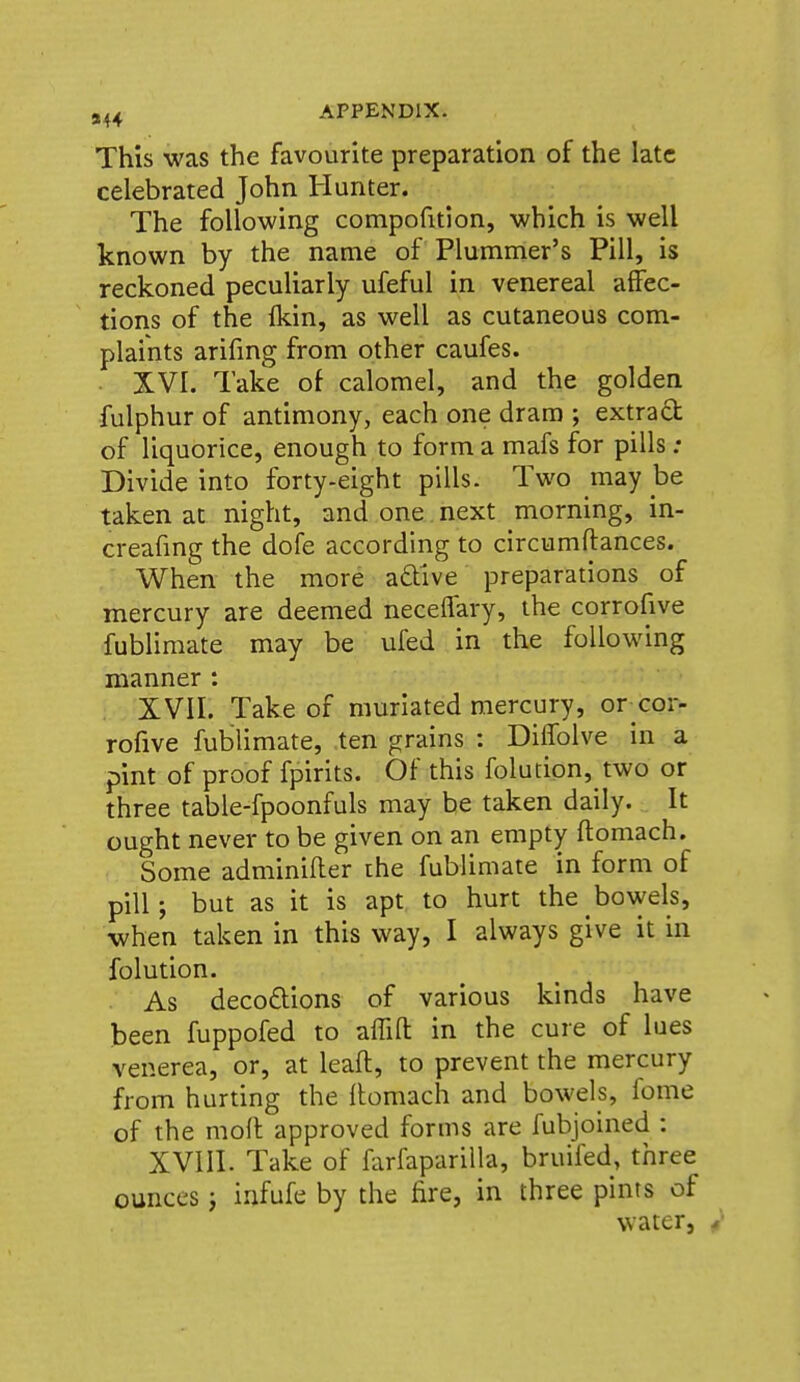 This was the favourite preparation of the late celebrated John Hunter. The following compofition, which is well known by the name of Plummer's Pill, is reckoned peculiarly ufeful in venereal affec- tions of the fkin, as well as cutaneous com- plaints arifing from other caufes. . XVI. Take of calomel, and the golden fulphur of antimony, each one dram ; extrad of liquorice, enough to form a mafs for pills: Divide into forty-eight pills. Two may be taken at night, and one next morning, in- creafing the dofe according to circumftances. When the more adive preparations of mercury are deemed neceffary, the corrofive fublimate may be ufed in the following manner : XVII. Take of muriated mercury, orxor- rofive fublimate, ten grains : DiiTolve in a pint of proof fpirits. Of this folution, two or three table-fpoonfuls may be taken daily. It ought never to be given on an empty flomach. Some adminifter the fublimate in form of pill; but as it is apt to hurt the bowels, when taken in this way, I always give it in folution. As deco£tions of various kinds have been fuppofed to affifl: in the cure of lues venerea, or, at leaft, to prevent the mercury from hurting the llomach and bowels, fome of the moll approved forms are fubjoined : XVIII. Take of farfapariUa, bruifed, three ounces j infufe by the fire, in three pints of water, /