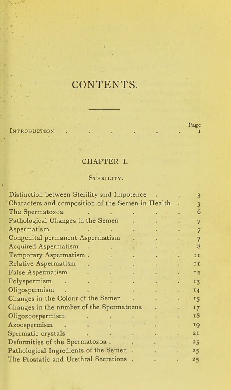 CONTENTS. Page Introduction ...... i CHAPTER I. Sterility. Distinction between Sterility and Impotence . . 3 ■ Characters and composition of the Semen in Health . 3 The Spermatozoa . . . . ■ . 6 Pathological Changes in the Semen ... 7 Aspermatism ...... 7 Congenital permanent Aspermatism ... 7 Acquired Aspermatism ..... 8 Temporary Aspermatism . . . . .11 Relative Aspermatism . . . . . 11 False Aspermatism ..... 12 Polyspermism ...... 13 Oligospermism ...... 14 Changes in the Colour of the Semen . . .15 Changes in the number of the Spermatozoa . . 17 Oligozoospermism . . . . .18 Azoospermism ...... 19 Spermatic crystals ..... 21 Deformities of the Spermatozoa . . . -25 Pathological Ingredients of the Semen . . -25 The Prostatic and Urethral Secretions . . -25