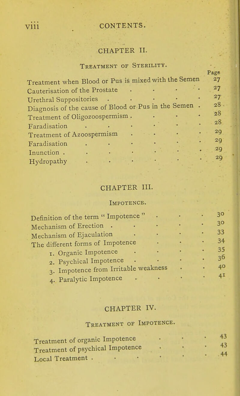 CHAPTER II. in the Semen Treatment of Sterility. Treatment when Blood or Pus is mixed with the Semen Cauterisation of the Prostate Urethral Suppositories Diagnosis of the cause of Blood or Pus Treatment of Oligozoospermism Faradisation Treatment of Azoospermism Faradisation Inunction . Hydropathy Page 27 27 27 28 28 28 29 29 29 29 CHAPTER III. Impotence. Definition of the term  Impotence  Mechanism of Erection . Mechanism of Ejaculation The different forms of Impotence 1. Organic Impotence 2. Psychical Impotence 3. Impotence from Irritable weakness 4. Paralytic Impotence 30 30 33 34 35 36 40 41 CHAPTER IV. Treatment of Impotence. Treatment of organic Impotence Treatment of psychical Impotence Local Treatment . • • •