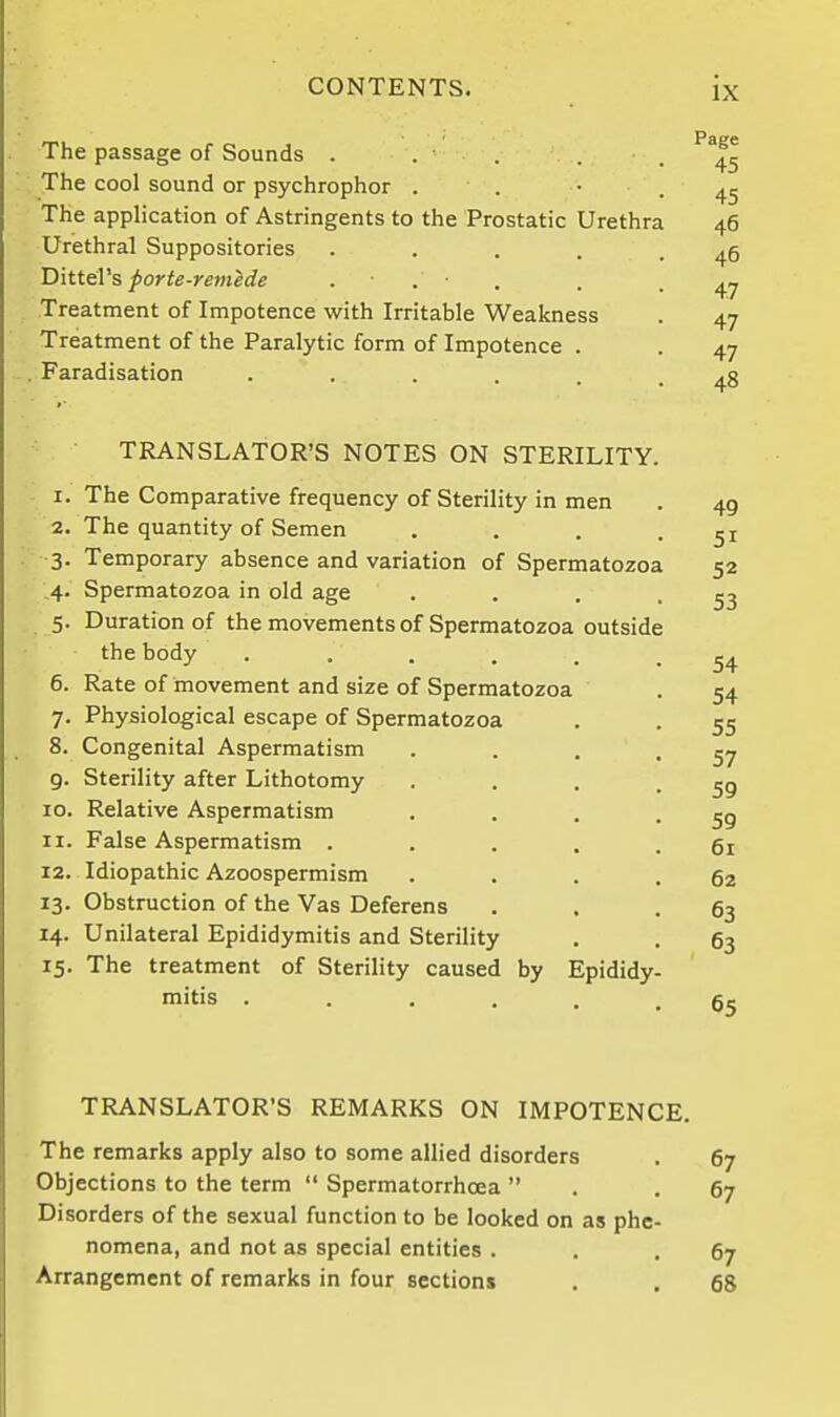 Page The passage of Sounds . . • . . . ; The cool sound or psychrophor . . • . 45 The application of Astringents to the Prostatic Urethra 46 Urethral Suppositories . . . . . 46 DitteVs porte-remede ■ . ■ . . . 4^ . Treatment of Impotence with Irritable Weakness . 47 Treatment of the Paralytic form of Impotence . . 47 . Faradisation 48 TRANSLATOR'S NOTES ON STERILITY. - I. The Comparative frequency of Sterility in men . 49 2. The quantity of Semen . . . -51 3. Temporary absence and variation of Spermatozoa 52 4. Spermatozoa in old age . . . -53 5. Duration of the movements of Spermatozoa outside the body •••••• 54 6. Rate of movement and size of Spermatozoa . 54 7. Physiological escape of Spermatozoa . . 55 8. Congenital Aspermatism . . . '57 9. Sterility after Lithotomy . . . -59 10. Relative Aspermatism . . . -59 11. False Aspermatism • .... 61 12. Idiopathic Azoospermism . . . .62 13. Obstruction of the Vas Deferens . . .63 14. Unilateral Epididymitis and Sterility . . 63 15. The treatment of Sterility caused by Epididy- mitis ...... 65 TRANSLATOR'S REMARKS ON IMPOTENCE. The remarks apply also to some allied disorders . 67 Objections to the term  Spermatorrhoea  . -67 Disorders of the sexual function to be looked on as phe- nomena, and not as special entities . , .67 Arrangement of remarks in four sections . , fig