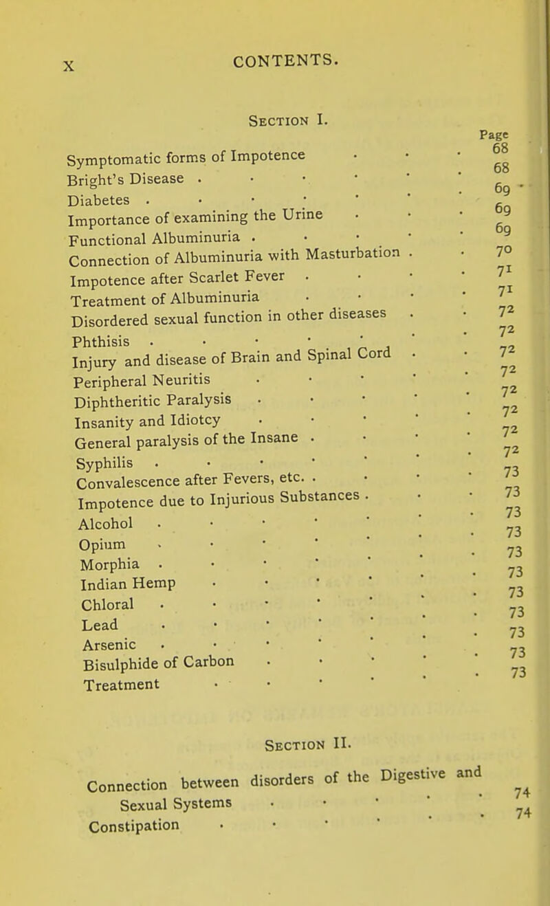 Section I. Symptomatic forms of Impotence Bright's Disease . • • • Diabetes . • • ;  Importance of examining the Urine Functional Albuminuria . Connection of Albuminuria with Masturbation Impotence after Scarlet Fever . Treatment of Albuminuria Disordered sexual function in other diseases Phthisis . . • ' . n A Injury and disease of Brain and Spmal Cord Peripheral Neuritis Diphtheritic Paralysis Insanity and Idiotcy General paralysis of the Insane Syphilis Convalescence after Fevers, etc. Impotence due to Injurious Substances Alcohol Opium Morphia . Indian Hemp Chloral Lead Arsenic Bisulphide of Carbon Treatment Page 68 Section II. Connection between disorders of the Digestive and Sexual Systems * *   . 74 Constipation • • *  *