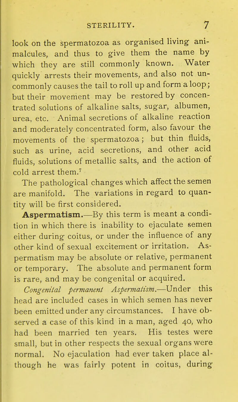 look on the spermatozoa as organised living ani- malcules, and thus to give them the name by which they are still commonly known. Water quickly arrests their movements, and also not un- commonly causes the tail to roll up and form a loop; but their movement may be restored by concen- trated solutions of alkaline salts, sugar, albumen, urea, etc. Animal secretions of alkaline reaction and moderately concentrated form, also favour the movements of the spermatozoa; but thin fluids, such as urine, acid secretions, and other acid fluids, solutions of metallic salts, and the action of cold arrest them.'^ The pathological changes which affect the semen are manifold. The variations in regard to quan- tity will be first considered. Aspermatism.—By this term is meant a condi- tion in which there is inability to ejaculate semen either during coitus, or under the influence of any other kind of sexual excitement or irritation. As- permatism may be absolute or relative, permanent or temporary. The absolute and permanent form is rare, and may be congenital or acquired. Congenital permanent Aspermatism.—Under this head are included cases in which semen has never been emitted under any circumstances. I have ob- served a case of this kind in a man, aged 40, who had been married ten years. His testes were small, but in other respects the sexual organs were normal. No ejaculation had ever taken place al- though he was fairly potent in coitus, during