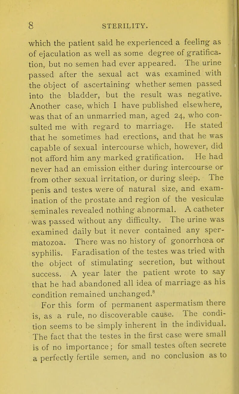 which the patient said he experienced a feeling- as of ejaculation as well as some degree of gratifica- tion, but no semen had ever appeared. The urine passed after the sexual act was examined with the object of ascertaining whether semen passed into the bladder, but the result was negative. Another case, which I have published elsewhere, was that of an unmarried man, aged 24, who con- sulted me with regard to marriage. He stated that he sometimes had erections, and that he was capable of sexual intercourse which, however, did not afford him anj' marked gratification. He had never had an emission either during intercourse or from other sexual irritation, or during sleep. The penis and testes were of natural size, and exam- ination of the prostate and region of the vesiculae seminales revealed nothing abnormal. A catheter was passed without any difficulty. The urine was examined daily but it never contained any sper- matozoa. There was no history of gonorrhoea or syphilis. Faradisation of the testes was tried with the object of stimulating secretion, but without success. A year later the patient wrote to say that he had abandoned all idea of marriage as his condition remained unchanged.® For this form of permanent aspermatism there is, as a rule, no discoverable cause. The condi- tion seems to be simply inherent in the individual. The fact that the testes in the first case were small is of no importance; for small testes often secrete a perfectly fertile semen, and no conclusion as to