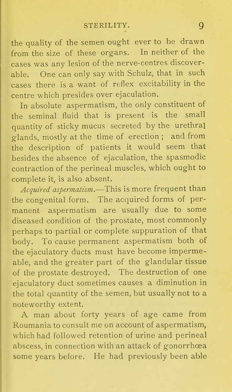 the quality of the semen ought ever to be drawn from the size of these organs. In neither of the cases was any lesion of the nerve-centres discover- able. One can only say with Schulz, that in such cases there is a want of reflex excitability in the centre which presides over ejaculation. In absolute aspermatism, the only constituent of the seminal fluid that is present is the small quantity of sticky mucus secreted by the urethral glands, mostly at the time of erection ; and from the description of patients it would seem that besides the absence of ejaculation, the spasmodic contraction of the perineal muscles, which ought to complete it, is also absent. Acquired aspermatism.—This is more frequent than the congenital form. The acquired forms of per- manent aspermatism are usually due to some diseased condition of the prostate, most commonly perhaps to partial or complete suppuration of that body. To cause permanent aspermatism both of the ejaculatory ducts must have become imperme- able, and the greater part of the glandular tissue of the prostate destroyed. The destruction of one ejaculatory duct sometimes causes a diminution in the total quantity of the semen, but usually not to a noteworthy extent. A man about forty years of age came from Roumania to consult me on account of aspermatism, which had followed retention of urine and perineal abscess, in connection with an attack of gonorrhoea some years before. He had previously been able