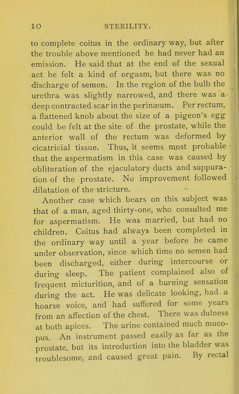 to complete coitus in the ordinary way, but after the trouble above mentioned he had never had an emission. He said that at the end of the sexual act he felt a kind of orgasm, but there was no discharge of semen. In the region of the bulb the urethra was slightly narrowed, and there was a deep contracted scar in the perinseum. Per rectum, a flattened knob about the size of a pigeon's egg could be felt at the site of the prostate, while the anterior wall of the rectum was deformed by cicatricial tissue. Thus, it seems most probable that the aspermatism in this case was caused by obliteration of the ejaculatory ducts and suppura- tion of the prostate. No improvement followed dilatation of the stricture. Another case which bears on this subject was that of a man, aged thirty-one, who consulted me for aspermatism. He was married, but had no children. Coitus had always been completed in the ordinary way until a year before he came under observation, since which time no semen had been discharged, either during intercourse or during sleep. The patient complained also of frequent micturition, and of a burning sensation during the act. He was delicate looking, had a hoarse voice, and had suffered for some years from an affection of the chest. There was dulness at both apices. The urine contained much muco- pus. An instrument passed easily as far as the prostate, but its introduction into the bladder was troublesome, and caused great pain. By rectal