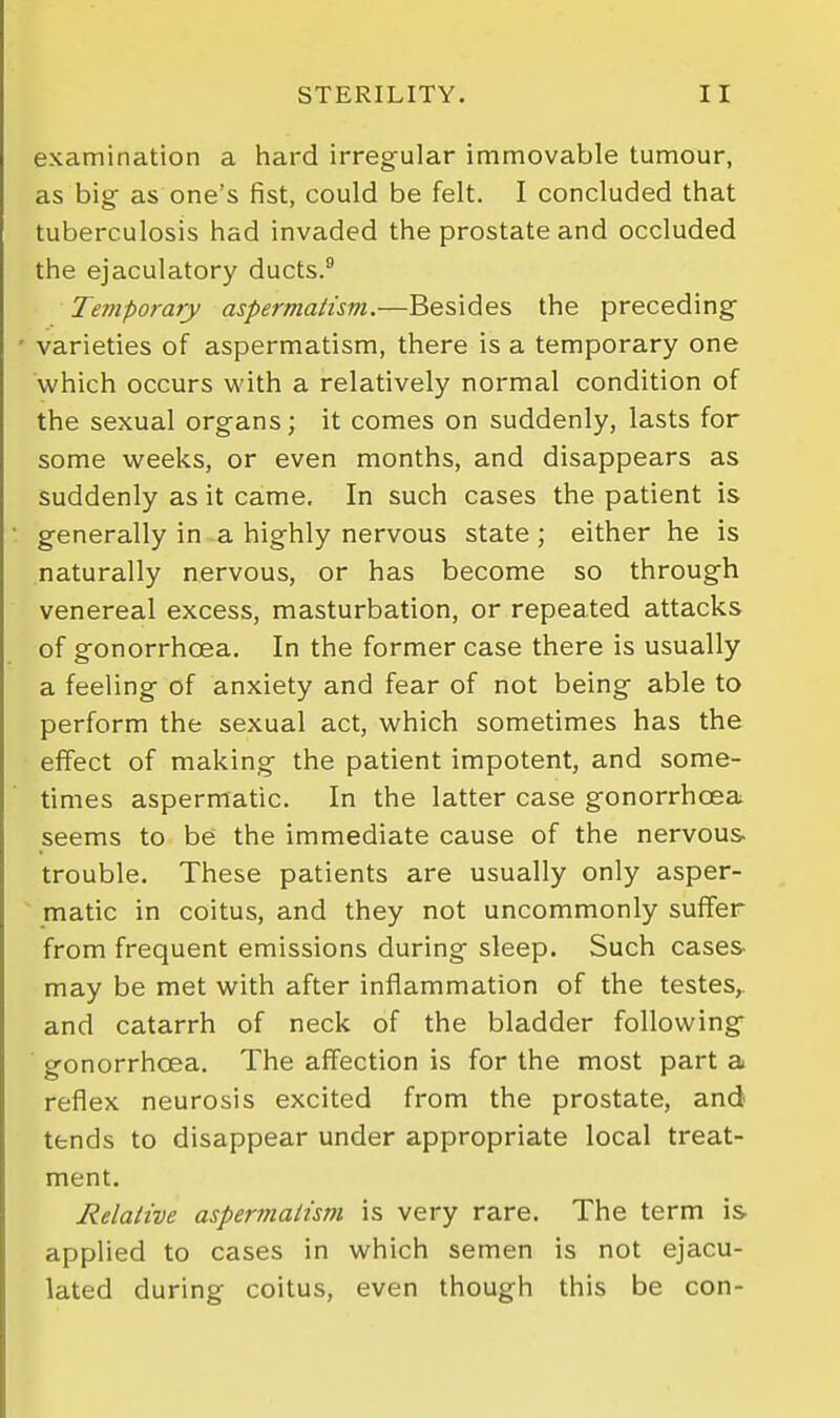 examination a hard irregular immovable tumour, as big as one's fist, could be felt. I concluded that tuberculosis had invaded the prostate and occluded the ejaculatory ducts.^ Temporary aspermatism.—Besides the preceding ' varieties of aspermatism, there is a temporary one which occurs with a relatively normal condition of the sexual organs; it comes on suddenly, lasts for some weeks, or even months, and disappears as suddenly as it came. In such cases the patient is generally in a highly nervous state ; either he is naturally nervous, or has become so through venereal excess, masturbation, or repeated attacks of gonorrhoea. In the former case there is usually a feeling of anxiety and fear of not being able to perform the sexual act, which sometimes has the effect of making the patient impotent, and some- times aspermatic. In the latter case gonorrhoea seems to be the immediate cause of the nervous trouble. These patients are usually only asper-  matic in coitus, and they not uncommonly suffer from frequent emissions during sleep. Such cases, may be met with after inflammation of the testes,, and catarrh of neck of the bladder following ■ gonorrhoea. The affection is for the most part a reflex neurosis excited from the prostate, and tends to disappear under appropriate local treat- ment. Relative aspermatism is very rare. The term is applied to cases in which semen is not ejacu- lated during coitus, even though this be con-