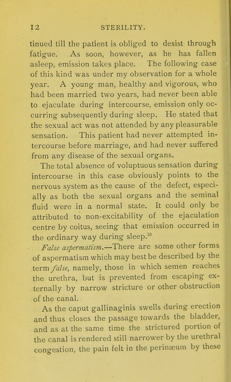 tinued till the patient is oblig-ed to desist through fatigue. As soon, however, as he has fallen asleep, emission takes place. The following case of this kind was under my observation for a whole year. A young man, healthy and vigorous, who had been married two years, had never been able to ejaculate during intercourse, emission only oc- curring subsequently during sleep. He stated that the sexual act was not attended by any pleasurable sensation. This patient had never attempted in- tercourse before marriage, and had never suffered from any disease of the sexual organs. The total absence of voluptuous sensation during intercourse in this case obviously points to the nervous system as the cause of the defect, especi- ally as both the sexual organs and the seminal fluid were in a normal state. It could only be attributed to non-excitability of the ejaculation centre by coitus, seeing that emission occurred in the ordinary way during sleep.^ False aspermalis77i.—There are some other forms of aspermatism which may best be described by the term false, namely, those in which semen reaches the urethra, but is prevented from escaping ex- ternally by narrow stricture or other obstruction of the canal. As the caput gallinaginis swells during erection and thus closes the passage towards the bladder, and as at the same time the strictured portion of the canal is rendered still narrower by the urethral congestion, the pain felt in the perinaeum by these