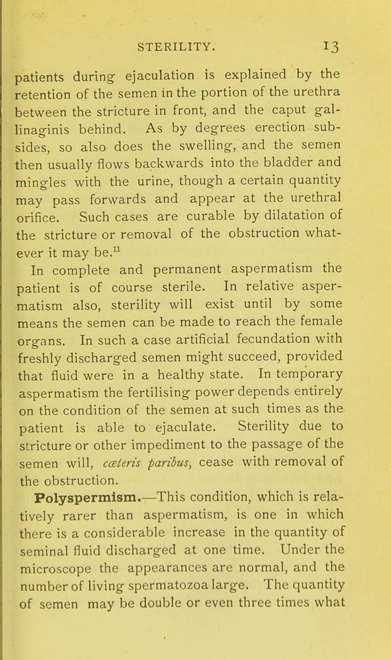 patients during ejaculation is explained by the retention of the semen in the portion of the urethra between the stricture in front, and the caput g-al- linaginis behind. As by degrees erection sub- sides, so also does the swelUng, and the semen then usually flows backwards into the bladder and mingles with the urine, though a certain quantity may pass forwards and appear at the urethral orifice. Such cases are curable by dilatation of the stricture or removal of the obstruction what- ever it may be. In complete and permanent aspermatism the patient is of course sterile. In relative asper- matism also, sterility will exist until by some means the semen can be made to reach the female organs. In such a case artificial fecundation with freshly discharged semen might succeed, provided that fluid were in a healthy state. In temporary aspermatism the fertilising power depends entirely on the condition of the semen at such times as the patient is able to ejaculate. Sterility due to stricture or other impediment to the passage of the semen will, cceteris paribus, cease with removal of the obstruction. Polyspermism.—This condition, which is rela- tively rarer than aspermatism, is one in which there is a considerable increase in the quantity of seminal fluid discharged at one time. Under the microscope the appearances are normal, and the number of living spermatozoa large. The quantity of semen may be double or even three times what