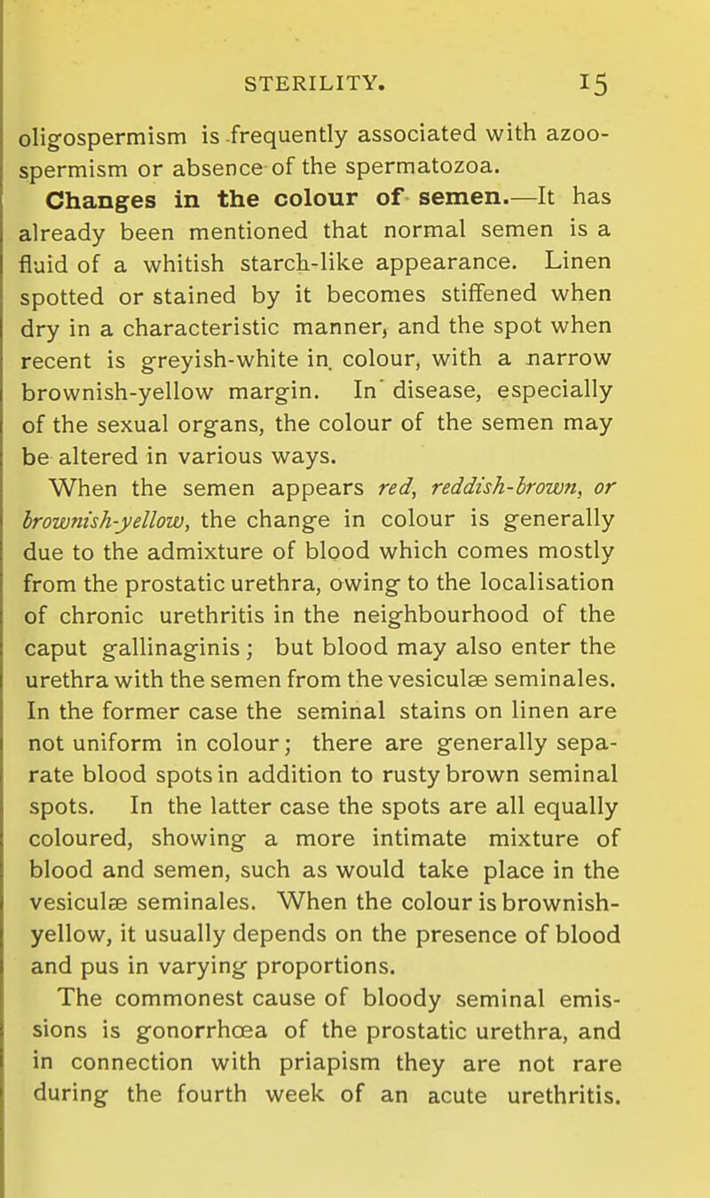 oligospermism is frequently associated with azoo- spermism or absence of the spermatozoa. Changes in the colour of semen—It has already been mentioned that normal semen is a fluid of a whitish starch-like appearance. Linen spotted or stained by it becomes stiffened when dry in a characteristic manner, and the spot when recent is greyish-white in colour, with a narrow brownish-yellow margin. In' disease, especially of the sexual organs, the colour of the semen may be altered in various ways. When the semen appears red, reddish-hrown, or Irownish-yellow, the change in colour is generally due to the admixture of blood which comes mostly from the prostatic urethra, owing to the localisation of chronic urethritis in the neighbourhood of the caput gallinaginis ; but blood may also enter the urethra with the semen from the vesiculae seminales. In the former case the seminal stains on linen are not uniform in colour; there are generally sepa- rate blood spots in addition to rusty brown seminal spots. In the latter case the spots are all equally coloured, showing a more intimate mixture of blood and semen, such as would take place in the vesiculae seminales. When the colour is brownish- yellow, it usually depends on the presence of blood and pus in varying proportions. The commonest cause of bloody seminal emis- sions is gonorrhoea of the prostatic urethra, and in connection with priapism they are not rare during the fourth week of an acute urethritis.