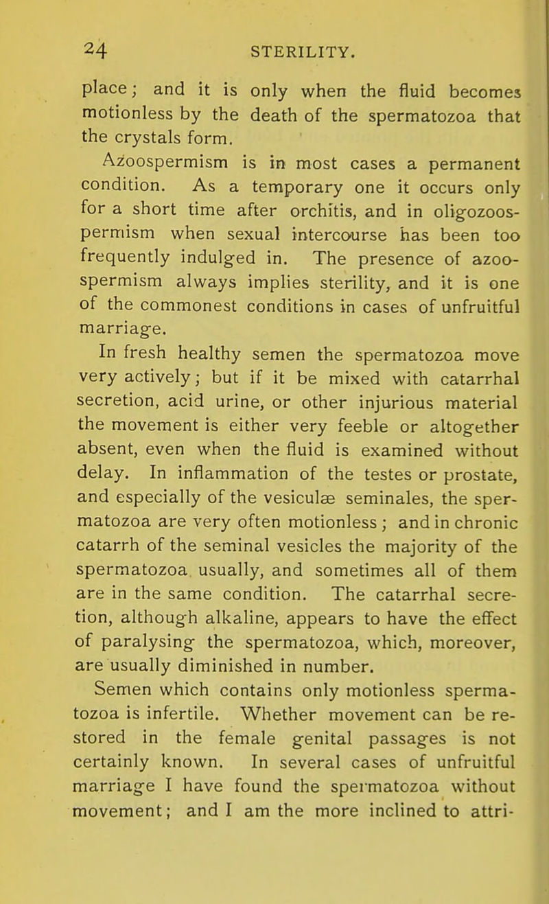 place; and it is only when the fluid becomes motionless by the death of the spermatozoa that the crystals form. Azoospermism is in most cases a permanent condition. As a temporary one it occurs only for a short time after orchitis, and in oligozoos- permism when sexual intercourse has been too frequently indulged in. The presence of azoo- spermism always implies sterility, and it is one of the commonest conditions in cases of unfruitful marriage. In fresh healthy semen the spermatozoa move very actively; but if it be mixed with catarrhal secretion, acid urine, or other injurious material the movement is either very feeble or altogether absent, even when the fluid is examined without delay. In inflammation of the testes or prostate, and especially of the vesiculae seminales, the sper- matozoa are very often motionless ; and in chronic catarrh of the seminal vesicles the majority of the spermatozoa, usually, and sometimes all of them are in the same condition. The catarrhal secre- tion, although alkaline, appears to have the effect of paralysing the spermatozoa, which, moreover, are usually diminished in number. Semen which contains only motionless sperma- tozoa is infertile. Whether movement can be re- stored in the female genital passages is not certainly known. In several cases of unfruitful marriage I have found the spermatozoa without movement; and I am the more inclined to attri-