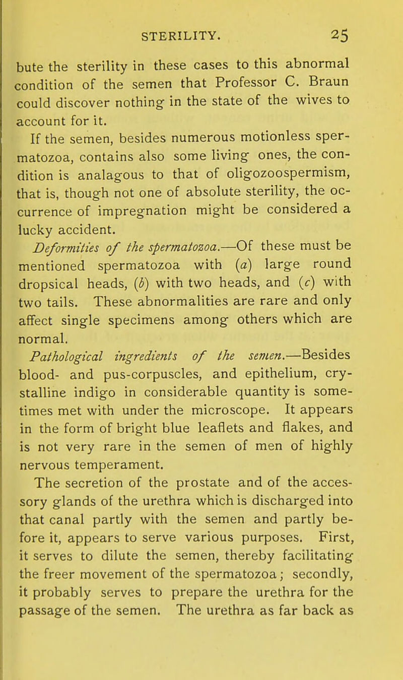 bute the sterility in these cases to this abnormal condition of the semen that Professor C. Braun could discover nothing in the state of the wives to account for it. If the semen, besides numerous motionless sper- matozoa, contains also some living- ones, the con- dition is analagous to that of oligozoospermism, that is, though not one of absolute sterility, the oc- currence of impregnation might be considered a lucky accident. Deformities of the spermatozoa.—Of these must be mentioned spermatozoa with {a) large round dropsical heads, {h) with two heads, and (c) with two tails. These abnormalities are rare and only affect single specimens among others which are normal. Pathological ingredients of the semen.—Besides blood- and pus-corpuscles, and epithelium, cry- staUine indigo in considerable quantity is some- times met with under the microscope. It appears in the form of bright blue leaflets and flakes, and is not very rare in the semen of men of highly nervous temperament. The secretion of the prostate and of the acces- sory glands of the urethra which is discharged into that canal partly with the semen and partly be- fore it, appears to serve various purposes. First, it serves to dilute the semen, thereby facilitating the freer movement of the spermatozoa; secondly, it probably serves to prepare the urethra for the passage of the semen. The urethra as far back as