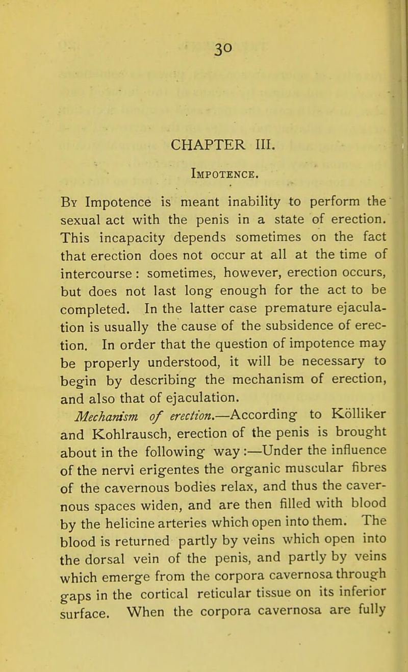 CHAPTER III. Impotence. By Impotence is meant inability to perform the sexual act with the penis in a state of erection. This incapacity depends sometimes on the fact that erection does not occur at all at the time of intercourse : sometimes, however, erection occurs, but does not last long enough for the act to be completed. In the latter case premature ejacula- tion is usually the cause of the subsidence of erec- tion. In order that the question of impotence may be properly understood, it will be necessary to begin by describing the mechanism of erection, and also that of ejaculation. Mechanism of erection.—According to KoUiker and Kohlrausch, erection of the penis is brought about in the following way :—Under the influence of the nervi erigentes the organic muscular fibres of the cavernous bodies relax, and thus the caver- nous spaces widen, and are then filled with blood by the helicine arteries which open into them. The blood is returned partly by veins which open into the dorsal vein of the penis, and partly by veins which emerge from the corpora cavernosa through gaps in the cortical reticular tissue on its inferior surface. When the corpora cavernosa are fully