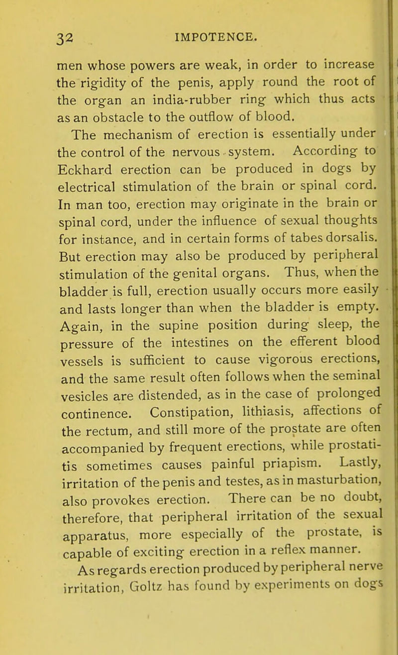 men whose powers are weak, in order to increase the rigidity of the penis, apply round the root of the organ an india-rubber ring which thus acts as an obstacle to the outflow of blood. The mechanism of erection is essentially under the control of the nervous system. According to Eckhard erection can be produced in dogs by electrical stimulation of the brain or spinal cord. In man too, erection may originate in the brain or spinal cord, under the influence of sexual thoughts for instance, and in certain forms of tabes dorsalis. But erection may also be produced by peripheral stimulation of the genital organs. Thus, when the bladder is full, erection usually occurs more easily and lasts longer than when the bladder is empty. Again, in the supine position during sleep, the pressure of the intestines on the efferent blood vessels is sufficient to cause vigorous erections, and the same result often follows when the seminal vesicles are distended, as in the case of prolonged continence. Constipation, lithiasis, affections of |j the rectum, and still more of the prostate are often accompanied by frequent erections, while prostati- tis sometimes causes painful priapism. Lastly, irritation of the penis and testes, as in masturbation, also provokes erection. There can be no doubt, therefore, that peripheral irritation of the sexual apparatus, more especially of the prostate, is capable of exciting erection in a reflex manner. As regards erection produced by peripheral nerve irritation, Goltz has found by experiments on dogs