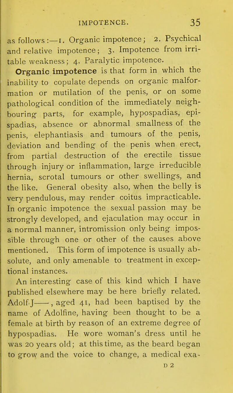 as follows :—I, Organic impotence; 2. Psychical and relative impotence; 3. Impotence from irri- table weakness; 4. Paralytic impotence. Organic impotence is that form in which the inability to copulate depends on organic malfor- mation or mutilation of the penis, or on some pathological condition of the immediately neigh- bouring parts, for example, hypospadias, epi- spadias, absence or abnormal smallness of the penis, elephantiasis and tumours of the penis, deviation and bending of the penis when erect, from partial destruction of the erectile tissue through injury or inflammation, large irreducible hernia, scrotal tumours or other swellings, and the like. General obesity also, when the belly is very pendulous, may render coitus impracticable. In organic impotence the sexual passion may be strongly developed, and ejaculation may occur in a normal manner, intromission only being impos- sible through one or other of the causes above mentioned. This form of impotence is usually ab- solute, and only amenable to treatment in excep- tional instances. An interesting case of this kind which I have published elsewhere may be here briefly related. Adolf J , aged 41, had been baptised by the name of Adolfine, having been thought to be a female at birth by reason of an extreme degree of hypospadias. He wore woman's dress until he was 20 years old; at this time, as the beard began to grow and the voice to change, a medical exa- D 2