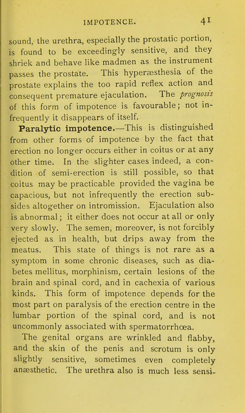 sound, the urethra, especially the prostatic portion, is found to be exceedingly sensitive, and they shriek and behave like madmen as the instrument passes the prostate. This hypersesthesia of the prostate explains the too rapid reflex action and consequent premature ejaculation. The prognosis of this form of impotence is favourable; not in- frequently it disappears of itself. Paralytic impotence.—This is distinguished from other forms of impotence by the fact that erection no longer occurs either in coitus or at any other time. In the slighter cases indeed, a con- dition of semi-erection is still possible, so that coitus may be practicable provided the vagina be capacious, but not infrequently the erection sub- sides altogether on intromission. Ejaculation also is abnormal; it either does not occur at all or only very slowly. The semen, moreover, is not forcibly ejected as in health, but drips away from the meatus. This state of things is not rare as a symptom in some chronic diseases, such as dia- betes mellitus, morphinism, certain lesions of the brain and spinal cord, and in cachexia of various kinds. This form of impotence depends for the most part on paralysis of the erection centre in the lumbar portion of the spinal cord, and is not uncommonly associated with spermatorrhoea. The genital organs are wrinkled and flabby, and the skin of the penis and scrotum is only slightly sensitive, sometimes even completely anaesthetic. The urethra also is much less sensi-