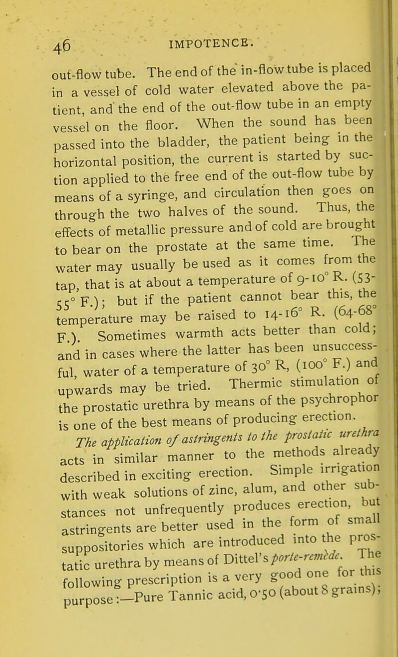 out-flow tube. The end of the in-flow tube is placed in a vessel of cold water elevated above the pa- tient, and the end of the out-flow tube in an empty vessel on the floor. When the sound has been passed into the bladder, the patient being in the horizontal position, the current is started by suc- tion applied to the free end of the out-flow tube by means of a syringe, and circulation then goes on through the two halves of the sound. Thus, the effects of metallic pressure and of cold are brought to bear on the prostate at the same time. The water may usually be used as it comes from the tap, that is at about a temperature of 9-10° R. (53- 55° F.); but if the patient cannot bear this, the temperature may be raised to 14-16° R. (64-68^ F) Sometimes warmth acts better than cold; and in cases where the latter has been unsuccess- ful water of a temperature of 30° R, (100 F.) and upwards may be tried. Thermic stimulation of the prostatic urethra by means of the psychrophor is one of the best means of producing erection. The application of astringent to the prostatic urethra acts in similar manner to the methods already described in exciting erection. Simple irrigation with weak solutions of zinc, alum, and other sub- stances not unfrequently produces erection, bu astringents are better used in the form of small suppositories which are introduced into the pros- tatic urethra by means of Dittel's/.;V.-W^^ The following prescription is a very g^;^ on^^^^ purpose :-Pure Tannic acid, 0-50 (about 8 grains),