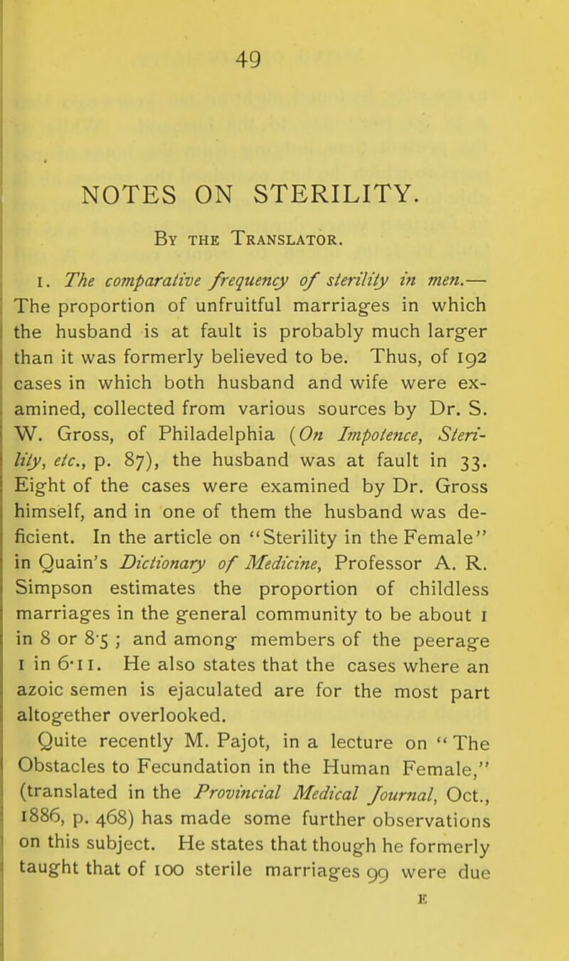 NOTES ON STERILITY. By the Translator. I. The comparative frequency of sterility in men.— The proportion of unfruitful marriages in which the husband is at fault is probably much larg-er than it was formerly believed to be. Thus, of 192 cases in which both husband and wife were ex- amined, collected from various sources by Dr. S. W. Gross, of Philadelphia Impotence, Steri- lity, etc, p. 87), the husband was at fault in 33. Eight of the cases were examined by Dr. Gross himself, and in one of them the husband was de- ficient. In the article on Sterility in the Female in Quain's Dictionary of Medicine, Professor A. R. Simpson estimates the proportion of childless marriages in the general community to be about i in 8 or 8'5 ; and among members of the peerage I in 6'11. He also states that the cases where an azoic semen is ejaculated are for the most part altogether overlooked. Quite recently M. Pajot, in a lecture on The Obstacles to Fecundation in the Human Female, (translated in the Provincial Medical foumal, Oct., 1886, p. 468) has made some further observations on this subject. He states that though he formerly taught that of 100 sterile marriages 99 were due E