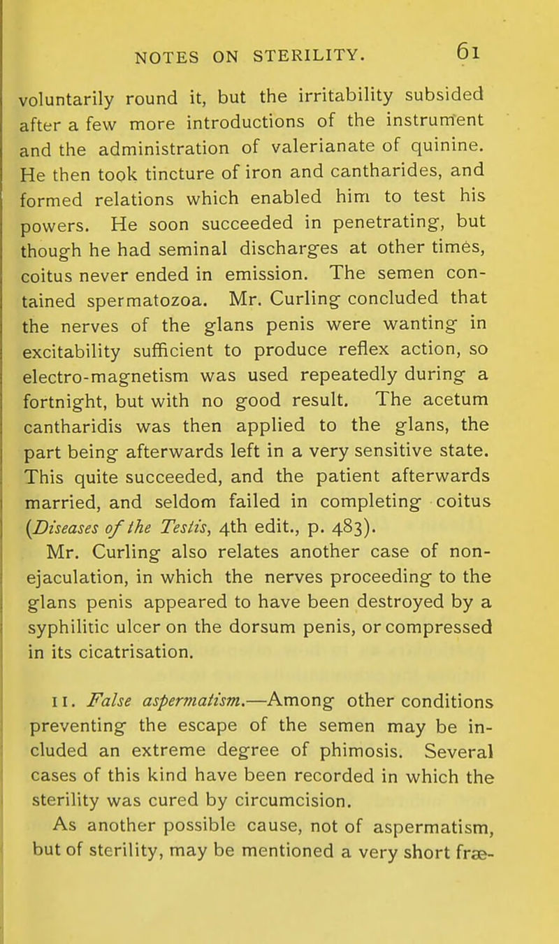 voluntarily round it, but the irritability subsided after a few more introductions of tlie instrument and the administration of valerianate of quinine. He then took tincture of iron and cantharides, and formed relations which enabled him to test his powers. He soon succeeded in penetrating, but though he had seminal discharges at other tim6s, coitus never ended in emission. The semen con- tained spermatozoa. Mr. Curling concluded that the nerves of the glans penis were wanting in excitability sufficient to produce reflex action, so electro-magnetism was used repeatedly during a fortnight, but with no good result. The acetum cantharidis was then applied to the glans, the part being afterwards left in a very sensitive state. This quite succeeded, and the patient afterwards married, and seldom failed in completing coitus {Diseases of the Testis, 4th edit., p. 483). Mr. Curling also relates another case of non- ejaculation, in which the nerves proceeding to the glans penis appeared to have been destroyed by a syphilitic ulcer on the dorsum penis, or compressed in its cicatrisation. 11. False aspermatism.—Among other conditions preventing the escape of the semen may be in- cluded an extreme degree of phimosis. Several cases of this kind have been recorded in which the sterility was cured by circumcision. As another possible cause, not of aspermatism, but of sterility, may be mentioned a very short frse-