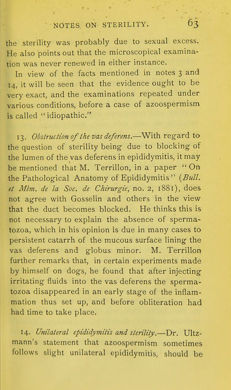 the sterility was probably due to sexual excess. He also points out that the microscopical examina- tion was never renewed in either instance. In view of the facts mentioned in notes 3 and 14, it will be seen that the evidence ought to be very exact, and the examinations repeated under various conditions, before a case of azoospermism is called idiopathic. 13. Obs true lion of the vas deferens.—With regard to the question of sterility being due to blocking of the lumen of the vas deferens in epididymitis, it may be mentioned that M. Terrillon, in a paper  On the Pathological Anatomy of Epididymitis  {Bull, et Mem. de la Soc. de CMrurgze, no. 2, 1881), does not agree with Gosselin and others in the view that the duct becomes blocked. He thinks this is not necessary to explain the absence of sperma- tozoa, which in his opinion is due in many cases to persistent catarrh of the mucous surface lining the vas deferens and globus minor. M. Terrillon further remarks that, in certain experiments made by himself on dogs, he found that after injecting irritating fluids into the vas deferens the sperma- tozoa disappeared in an early stage of the inflam- mation thus set up, and before obliteration had had time to take place. 14. Unilateral epididymitis and sterility.—Dr. Ultz- mann's statement that azoospermism sometimes follows slight unilateral epididymitis, should be