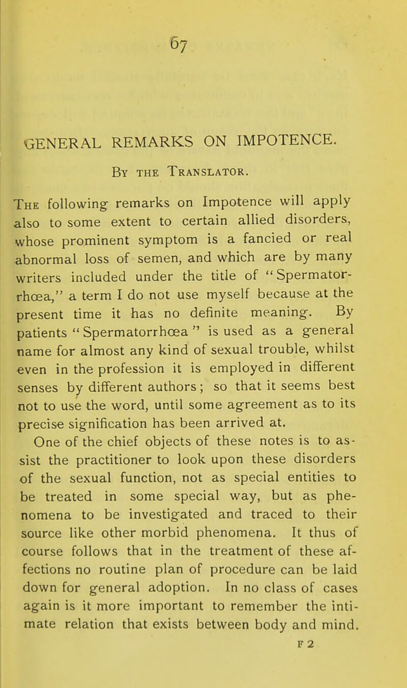 57 GENERAL REMARKS ON IMPOTENCE. By the Translator. The following remarks on Impotence will apply also to some extent to certain allied disorders, whose prominent symptom is a fancied or real abnormal loss of semen, and which are by many writers included under the title of Spermator- rhoea, a term I do not use myself because at the present time it has no definite meaning. By patients  Spermatorrhoea  is used as a general name for almost any kind of sexual trouble, whilst even in the profession it is employed in different senses by different authors; so that it seems best not to use the word, until some agreement as to its precise signification has been arrived at. One of the chief objects of these notes is to as- sist the practitioner to look upon these disorders of the sexual function, not as special entities to be treated in some special way, but as phe- nomena to be investigated and traced to their source like other morbid phenomena. It thus of course follows that in the treatment of these af- fections no routine plan of procedure can be laid down for general adoption. In no class of cases again is it more important to remember the inti- mate relation that exists between body and mind. F 2