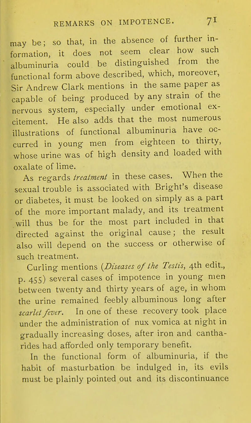 may be; so that, in the absence of further in- formation, it does not seem clear how such albuminuria could be distinguished from the functional form above described, which, moreover, Sir Andrew Clark mentions in the same paper as capable of being produced by any strain of the nervous system, especially under emotional ex- citement. He also adds that the most numerous illustrations of functional albuminuria have oc- curred in young men from eighteen to thirty, whose urine was of high density and loaded with oxalate of lime. As regards treatment in these cases. When the sexual trouble is associated with Bright's disease or diabetes, it must be looked on simply as a part of the more important malady, and its treatment will thus be for the most part included in that directed against the original cause; the result also will depend on the success or otherwise of such treatment. Curling mentions (^Diseases of the Testis, 4th edit., p. 455) several cases of impotence in young men between twenty and thirty years of age, in whom the urine remained feebly albuminous long after scarlet fever. In one of these recovery took place under the administration of nux vomica at night in gradually increasing doses, after iron and cantha- rides had afforded only temporary benefit. In the functional form of albuminuria, if the habit of masturbation be indulged in, its evils must be plainly pointed out and its discontinuance