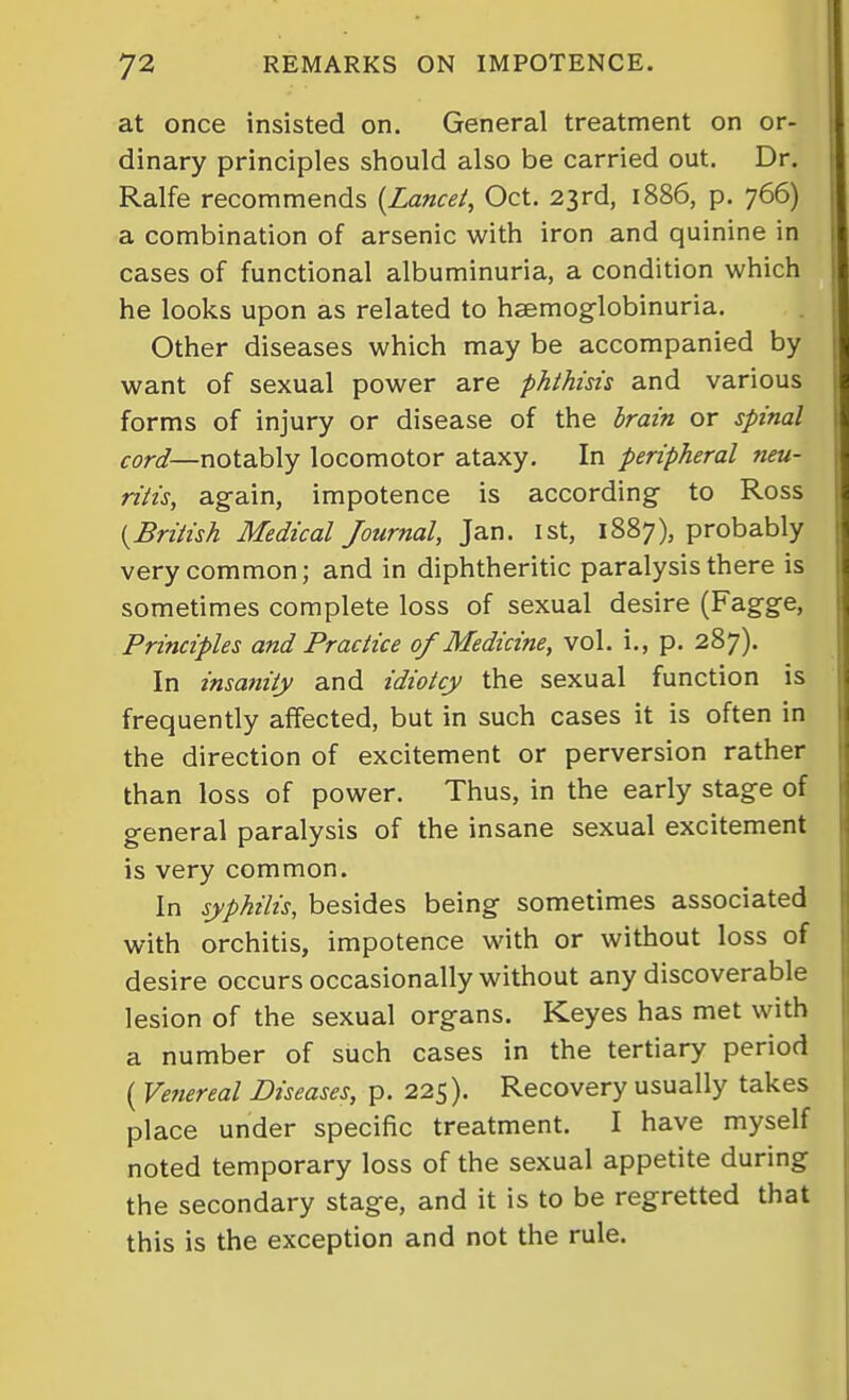 at once insisted on. General treatment on or- dinary principles should also be carried out. Dr. Ralfe recommends {Lancet, Oct. 23rd, 1886, p. 766) a combination of arsenic with iron and quinine in cases of functional albuminuria, a condition which he looks upon as related to hsemog-lobinuria. Other diseases which may be accompanied by want of sexual power are phthisis and various forms of injury or disease of the brain or spinal notably locomotor ataxy. In peripheral neu- ritis, ag-ain, impotence is according to Ross {British Medical Journal, Jan. ist, 1887), probably very common; and in diphtheritic paralysis there is sometimes complete loss of sexual desire (Fagge, Principles and Practice 0/Medicine, vol. i., p. 287). In insanity and idiotcy the sexual function is frequently affected, but in such cases it is often in the direction of excitement or perversion rather than loss of power. Thus, in the early stage of general paralysis of the insane sexual excitement is very common. In syphilis, besides being sometimes associated with orchitis, impotence with or without loss of desire occurs occasionally without any discoverable lesion of the sexual organs. Keyes has met with a number of such cases in the tertiary period ( Vetiereal Diseases, p. 225). Recovery usually takes place under specific treatment. I have myself noted temporary loss of the sexual appetite during the secondary stage, and it is to be regretted that this is the exception and not the rule.