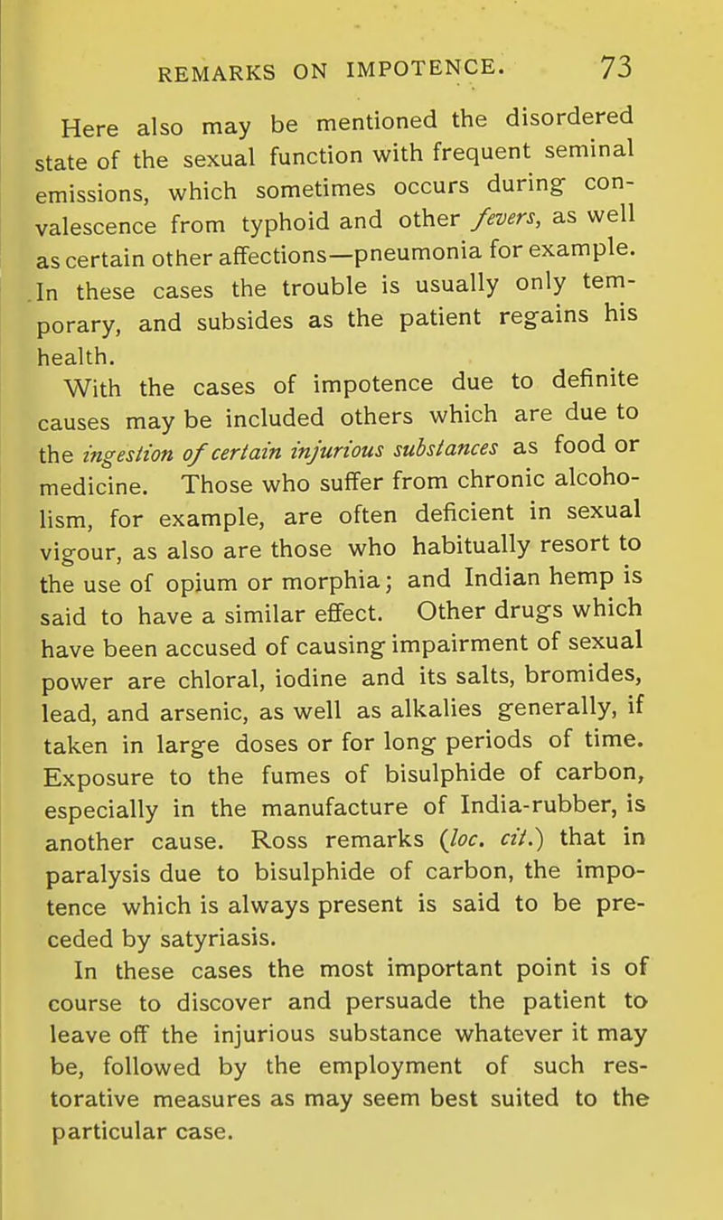 Here also may be mentioned the disordered state of the sexual function with frequent seminal emissions, which sometimes occurs during con- valescence from typhoid and other fevers, as well as certain other affections—pneumonia for example. In these cases the trouble is usually only tem- porary, and subsides as the patient regains his health. With the cases of impotence due to definite causes may be included others which are due to the ingestion of certain injurious substances as food or medicine. Those who suffer from chronic alcoho- lism, for example, are often deficient in sexual vigour, as also are those who habitually resort to the use of opium or morphia; and Indian hemp is said to have a similar effect. Other drugs which have been accused of causing impairment of sexual power are chloral, iodine and its salts, bromides, lead, and arsenic, as well as alkalies generally, if taken in large doses or for long periods of time. Exposure to the fumes of bisulphide of carbon, especially in the manufacture of India-rubber, is another cause. Ross remarks {loc. cit.) that in paralysis due to bisulphide of carbon, the impo- tence which is always present is said to be pre- ceded by satyriasis. In these cases the most important point is of course to discover and persuade the patient to leave off the injurious substance whatever it may be, followed by the employment of such res- torative measures as may seem best suited to the particular case.