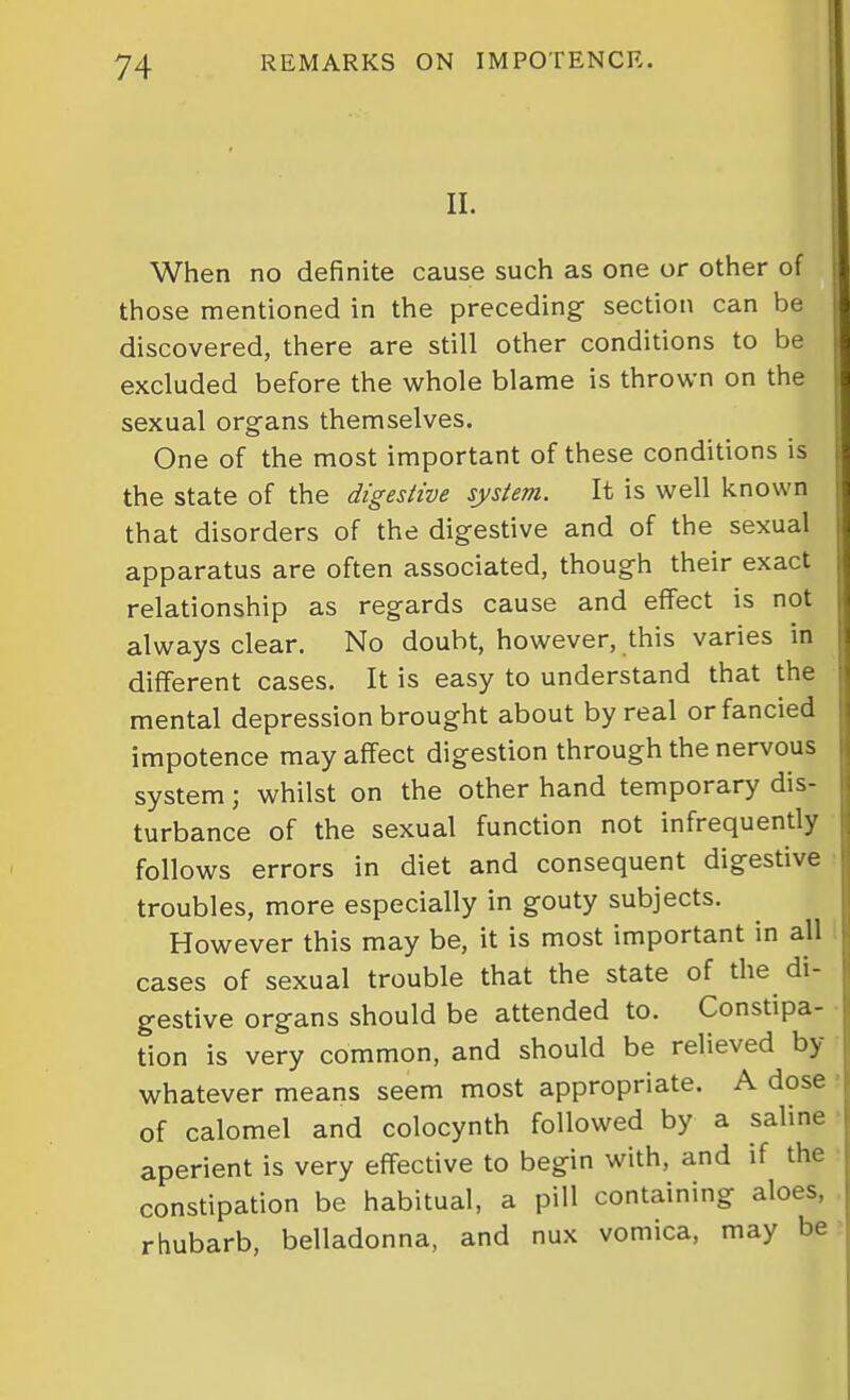 II. When no definite cause such as one or other of those mentioned in the preceding section can be discovered, there are still other conditions to be excluded before the whole blame is thrown on the sexual org-ans themselves. One of the most important of these conditions is the state of the digestive system. It is well known that disorders of the digestive and of the sexual apparatus are often associated, though their exact relationship as regards cause and effect is not always clear. No doubt, however, this varies in different cases. It is easy to understand that the mental depression brought about by real or fancied impotence may affect digestion through the nervous system; whilst on the other hand temporary dis- turbance of the sexual function not infrequently follows errors in diet and consequent digestive ■ troubles, more especially in gouty subjects. However this may be, it is most important in all 1 cases of sexual trouble that the state of the di- gestive organs should be attended to. Constipa- tion is very common, and should be relieved by whatever means seem most appropriate. A dose of calomel and colocynth followed by a saline aperient is very effective to begin with, and if the constipation be habitual, a piU containing aloes, rhubarb, belladonna, and nux vomica, may be
