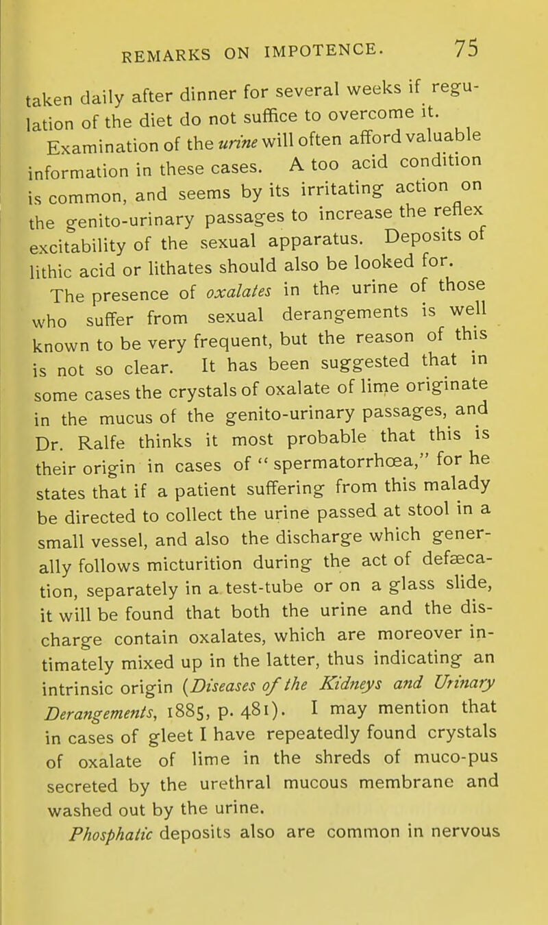 taken daily after dinner for several weeks if regu- lation of the diet do not suffice to overcome it. Examination of the urine will often afford valuable information in these cases. A too acid condition is common, and seems by its irritating action on the genito-urinary passages to increase the reflex excitability of the sexual apparatus. Deposits ot lithic acid or lithates should also be looked for. The presence of oxalates in the urine of those who suffer from sexual derangements is well known to be very frequent, but the reason of this is not so clear. It has been suggested that in some cases the crystals of oxalate of linie originate in the mucus of the genito-urinary passages, and Dr. Ralfe thinks it most probable that this is their origin in cases of  spermatorrhoea, for he states that if a patient suffering from this malady be directed to collect the urine passed at stool in a small vessel, and also the discharge which gener- ally follows micturition during the act of defseca- tion, separately in a test-tube or on a glass slide, it will be found that both the urine and the dis- charge contain oxalates, which are moreover in- timately mixed up in the latter, thus indicating an intrinsic origin {Diseases of the Kidneys and Urinary Derangements, 1885, p. 481). I may mention that in cases of gleet I have repeatedly found crystals of oxalate of lime in the shreds of muco-pus secreted by the urethral mucous membrane and washed out by the urine. Phosphaiic deposits also are common in nervous