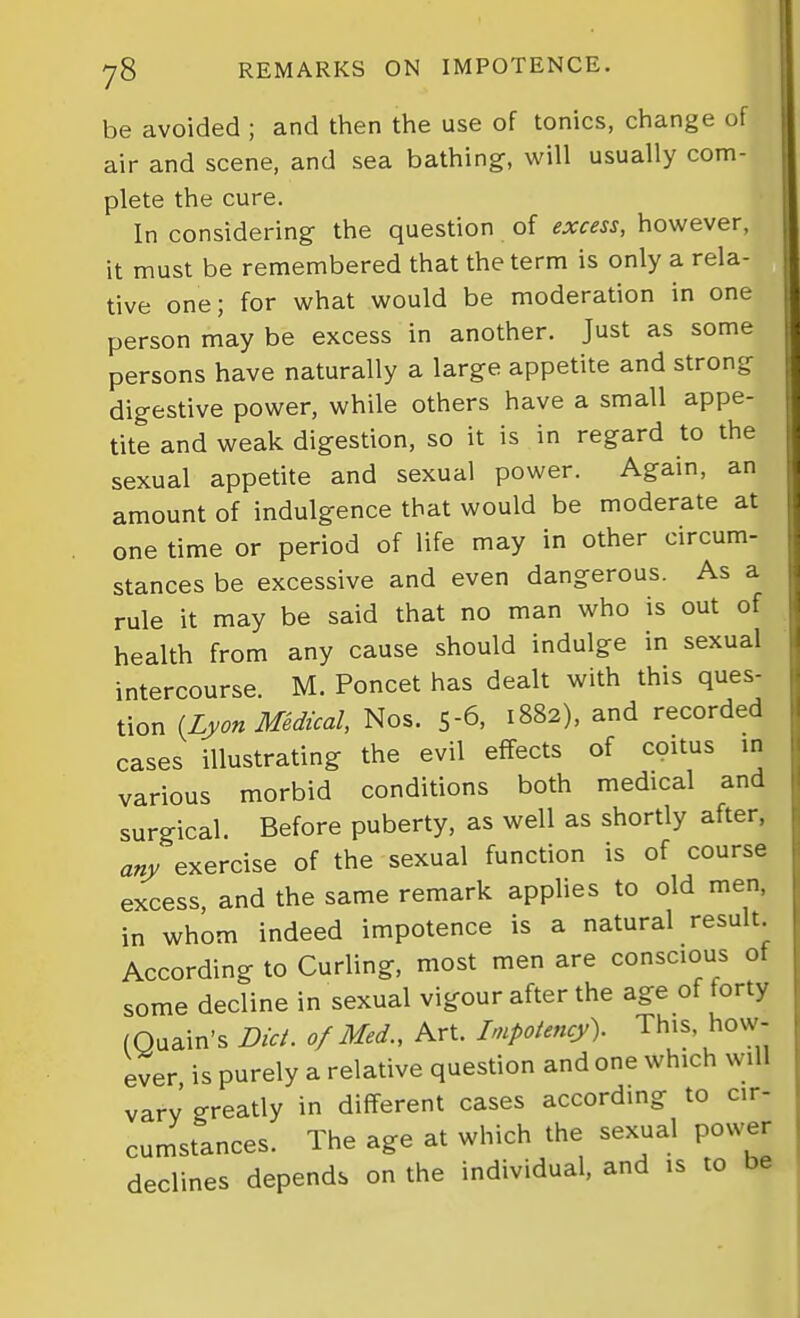 be avoided ; and then the use of tonics, change of air and scene, and sea bathing, will usually com- plete the cure. In considering the question of excess, however, it must be remembered that the term is only a rela- tive one; for what would be moderation in one person may be excess in another. Just as some persons have naturally a large appetite and strong digestive power, while others have a small appe- tite and weak digestion, so it is in regard to the sexual appetite and sexual power. Again, an amount of indulgence that would be moderate at one time or period of life may in other circum- stances be excessive and even dangerous. As a rule it may be said that no man who is out of health from any cause should indulge in sexual intercourse. M. Poncet has dealt with this ques- tion {Lyon Medical, Nos. 5-6, 1882), and recorded cases illustrating the evil effects of coitus in various morbid conditions both medical and surgical. Before puberty, as well as shortly after, any exercise of the sexual function is of course excess, and the same remark applies to old men. in whom indeed impotence is a natural result. According to Curling, most men are conscious of some decline in sexual vigour after the age of forty (Quain's Did. of Med., Art. Impotency). This, how- ever is purely a relative question and one which will vary greatly in different cases according to cir- cumstances. The age at which the sexual power declines depends on the individual, and is to be