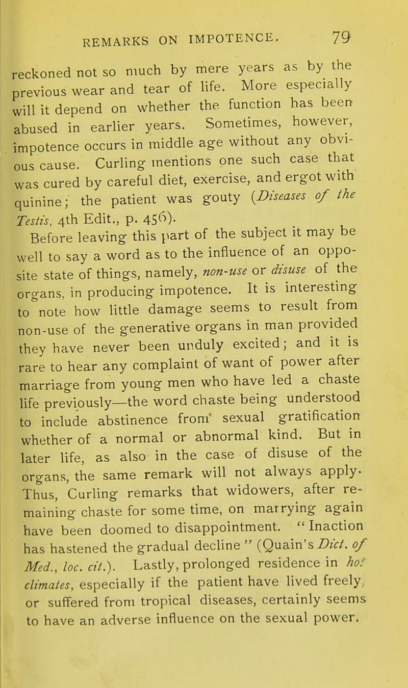 reckoned not so much by mere years as by the previous wear and tear of life. More especially will it depend on whether the function has been abused in earlier years. Sometimes, however, impotence occurs in middle age without any obvi- ous cause. Curling- mentions one such case tliat was cured by careful diet, exercise, and ergot with quinine; the patient was gouty {Diseases of the Testis, 4th Edit., p. 45('^)- Before leaving this part of the subject it may be well to say a word as to the influence of an oppo- site state of things, namely, non-use or disuse of the organs, in producing impotence. It is interesting to note how little damage seems to result from non-use of the generative organs in man provided they have never been unduly excited; and it is rare to hear any complaint of want of power after marriage from young men who have led a chaste life previously—the word chaste being understood to include abstinence from' sexual gratification whether of a normal or abnormal kind. But in later life, as also in the case of disuse of the organs, the same remark will not always apply- Thus, Curling remarks that widowers, after re- maining chaste for some time, on marrying again have been doomed to disappointment.  Inaction has hastened the gradual decline  (Quain's Z>zf/. 0/ Med., loc. cit.). Lastly, prolonged residence in ho! climates, especially if the patient have lived freely., or suffered from tropical diseases, certainly seems to have an adverse influence on the sexual power. I