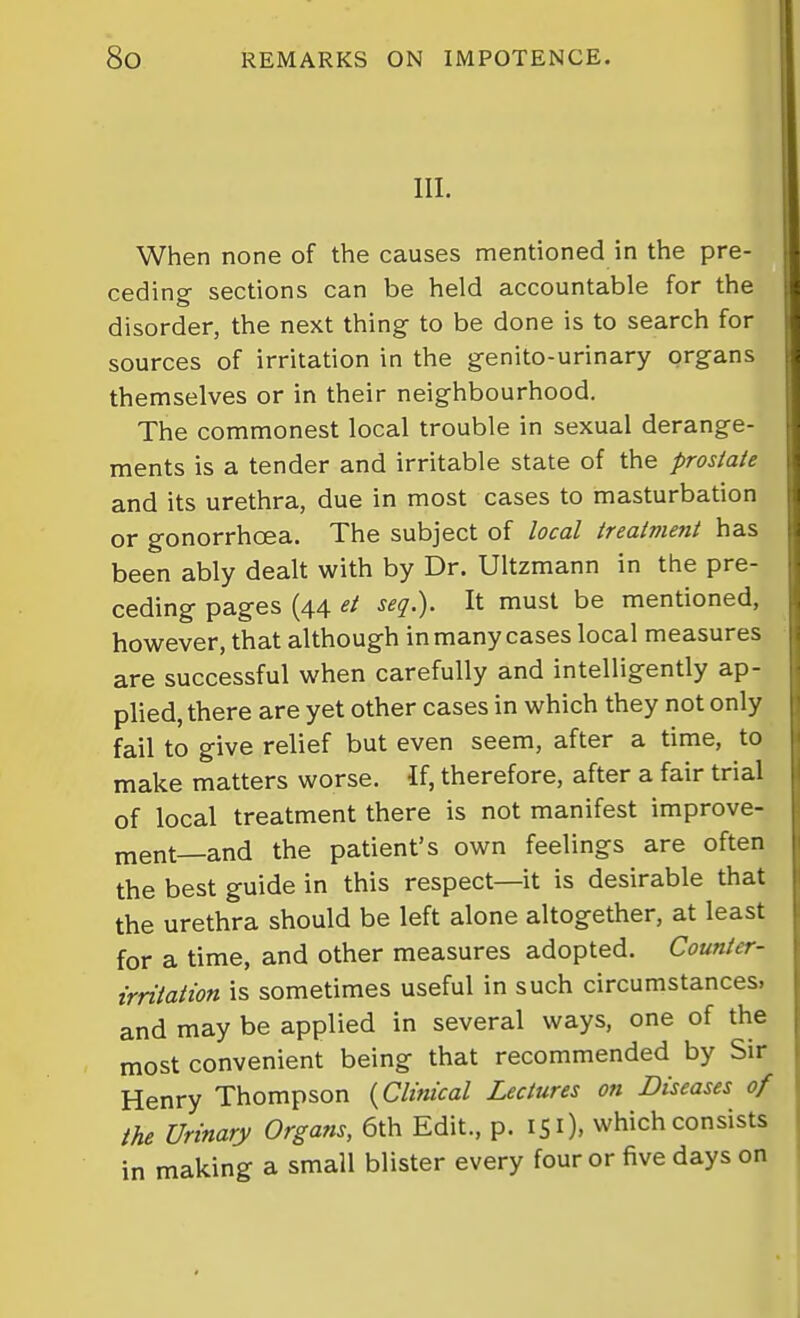 III. When none of the causes mentioned in the pre- ceding- sections can be held accountable for the disorder, the next thing to be done is to search for sources of irritation in the g-enito-urinary organs themselves or in their neighbourhood. The commonest local trouble in sexual derange- ments is a tender and irritable state of the prostate and its urethra, due in most cases to masturbation or gonorrhoea. The subject of local treatment has been ably dealt with by Dr. Ultzmann in the pre- ceding pages (44 et seg.). It must be mentioned, however, that although in many cases local measures are successful when carefully and intelligently ap- plied, there are yet other cases in which they not only fail to give relief but even seem, after a time, to make matters worse. If, therefore, after a fair trial of local treatment there is not manifest improve- ment—and the patient's own feelings are often the best guide in this respect—it is desirable that the urethra should be left alone altogether, at least for a time, and other measures adopted. Counter- irritation is sometimes useful in such circumstances, and may be applied in several ways, one of the most convenient being that recommended by Sir Henry Thompson {Clinical Lectures on Diseases of the Urinary Organs, 6th Edit., p. 151), which consists in making a small blister every four or five days on