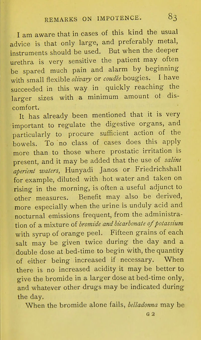 I am aware that in cases of this kind the usual advice is that only large, and preferably metal, instruments should be used. But when the deeper urethra is very sensitive the patient may often be spared much pain and alarm by beginning with small flexible olivary or coudk bougies. I have succeeded in this way in quickly reaching the larger sizes with a minimum amount ot dis- comfort. It has already been mentioned that it is very important to regulate the digestive organs, and particularly to procure sufficient action of the bowels. To no class of cases does this apply more than to those where prostatic irritation is present, and it may be added that the use of saline aperient waters, Hunyadi Janos or Friedrichshall for example, diluted with hot water and taken on rising in the morning, is often a useful adjunct to other measures. Benefit may also be derived, more especially when the urine is unduly acid and nocturnal emissions frequent, from the administra- tion of a mixture of bromide and bicarbonate of potassium with syrup of orange peel. Fifteen grains of each salt may be given twice during the day and a double dose at bed-time to begin with, the quantity of either being increased if necessary. When there is no increased acidity it may be better to give the bromide in a larger dose at bed-time only, and whatever other drugs may be indicated during the day. When the bromide alone fails, belladonna may be