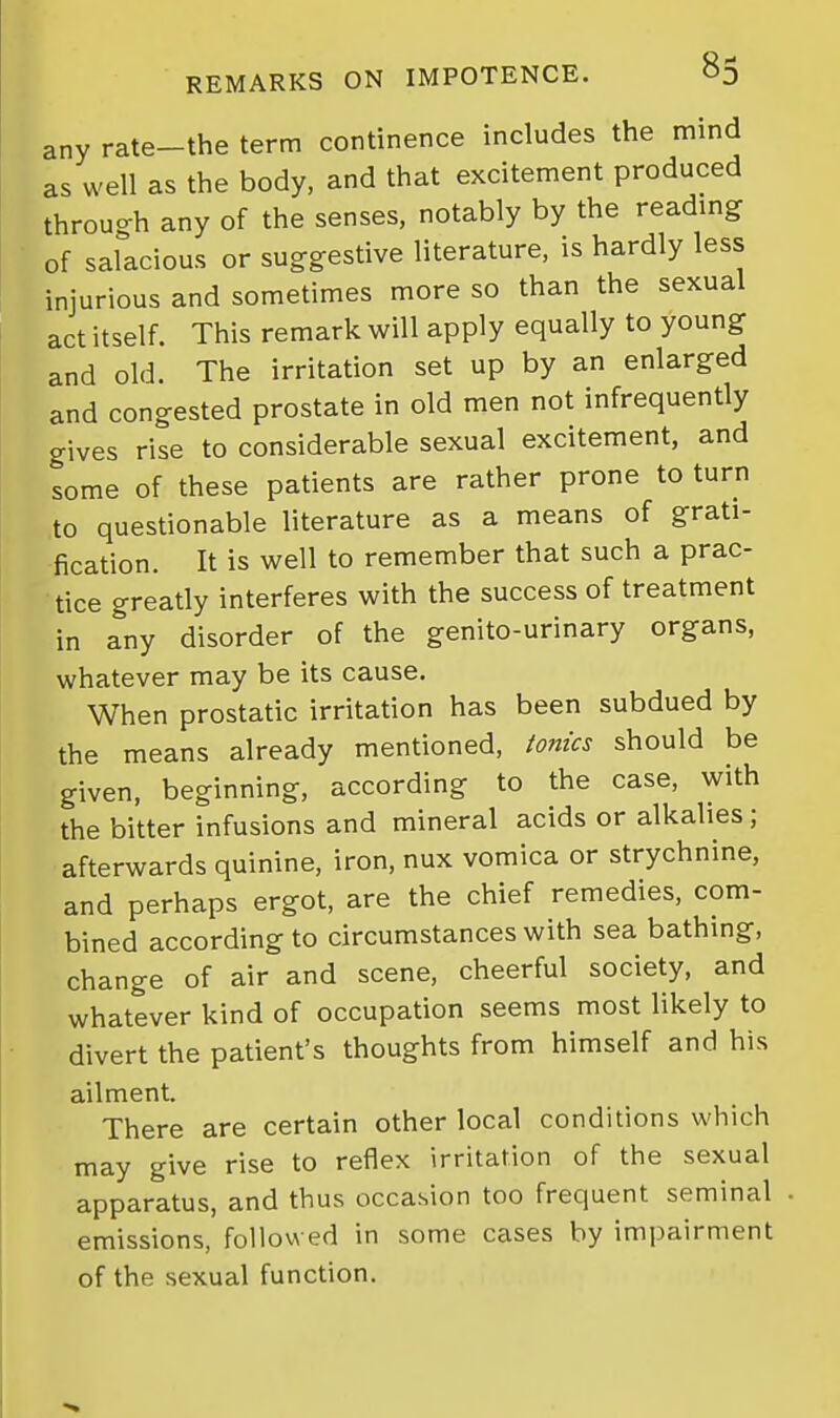 any rate-the term continence includes the mind as well as the body, and that excitement produced through any of the senses, notably by the readmg of salacious or suggestive literature, is hardly less injurious and sometimes more so than the sexual act itself. This remark will apply equally to young and old. The irritation set up by an enlarged and congested prostate in old men not infrequently gives rise to considerable sexual excitement, and some of these patients are rather prone to turn to questionable literature as a means of grati- fication. It is well to remember that such a prac- tice greatly interferes with the success of treatment in any disorder of the genito-urinary organs, whatever may be its cause. When prostatic irritation has been subdued by the means already mentioned, tonics should be given, beginning, according to the case, with the bitter infusions and mineral acids or alkalies ; afterwards quinine, iron, nux vomica or strychnine, and perhaps ergot, are the chief remedies, com- bined according to circumstances with sea bathmg, change of air and scene, cheerful society, and whatever kind of occupation seems most likely to divert the patient's thoughts from himself and his ailment. There are certain other local conditions which may give rise to reflex irritation of the sexual apparatus, and thus occasion too frequent seminal emissions, followed in some cases by impairment of the sexual function.