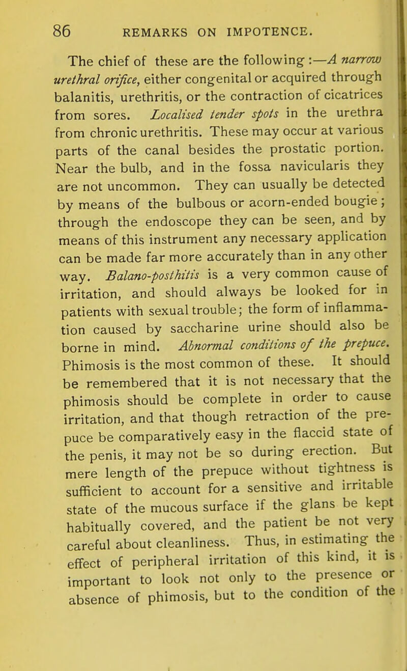 The chief of these are the following :—A narrow urethral orifice, either congenital or acquired through balanitis, urethritis, or the contraction of cicatrices from sores. Localised tender spots in the urethra from chronic urethritis. These may occur at various parts of the canal besides the prostatic portion. Near the bulb, and in the fossa navicularis they are not uncommon. They can usually be detected by means of the bulbous or acorn-ended bougie; through the endoscope they can be seen, and by means of this instrument any necessary application can be made far more accurately than in any other way. Balano-posthitis is a very common cause of irritation, and should always be looked for in patients with sexual trouble; the form of inflamma- tion caused by saccharine urine should also be borne in mind. Abnormal conditions of the prepuce. Phimosis is the most common of these. It should be remembered that it is not necessary that the phimosis should be complete in order to cause irritation, and that though retraction of the pre- puce be comparatively easy in the flaccid state of the penis, it may not be so during erection. But mere length of the prepuce without tightness is sufficient to account for a sensitive and irritable state of the mucous surface if the glans be kept habitually covered, and the patient be not very careful about cleanliness. Thus, in estimating the effect of peripheral irritation of this kind, it is important to look not only to the presence or absence of phimosis, but to the condition of the