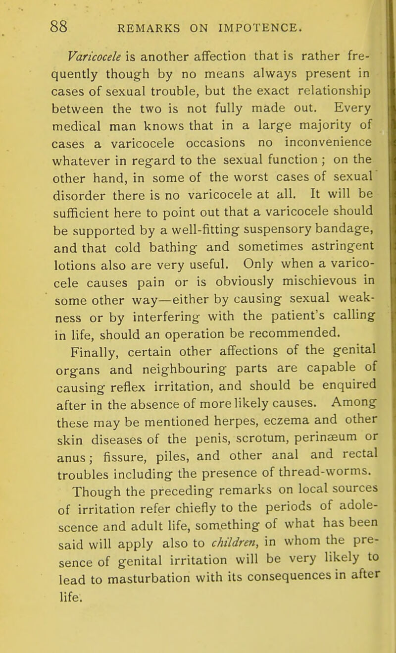 Varicocele is another affection that is rather fre- quently though by no means always present in cases of sexual trouble, but the exact relationship between the two is not fully made out. Every medical man knows that in a large majority of cases a varicocele occasions no inconvenience whatever in regard to the sexual function ; on the other hand, in some of the worst cases of sexual disorder there is no varicocele at all. It will be sufficient here to point out that a varicocele should be supported by a well-fitting suspensory bandage, and that cold bathing and sometimes astringent lotions also are very useful. Only when a varico- cele causes pain or is obviously mischievous in some other way—either by causing sexual weak- ness or by interfering with the patient's calling in life, should an operation be recommended. Finally, certain other affections of the genital organs and neighbouring parts are capable of causing reflex irritation, and should be enquired after in the absence of more likely causes. Among these may be mentioned herpes, eczema and other skin diseases of the penis, scrotum, perinaeum or anus; fissure, piles, and other anal and rectal troubles including the presence of thread-worms. Though the preceding remarks on local sources of irritation refer chiefly to the periods of adole- scence and adult life, something of what has been said will apply also to children, in whom the pre- sence of genital irritation will be very likely to lead to masturbation with its consequences in after life.