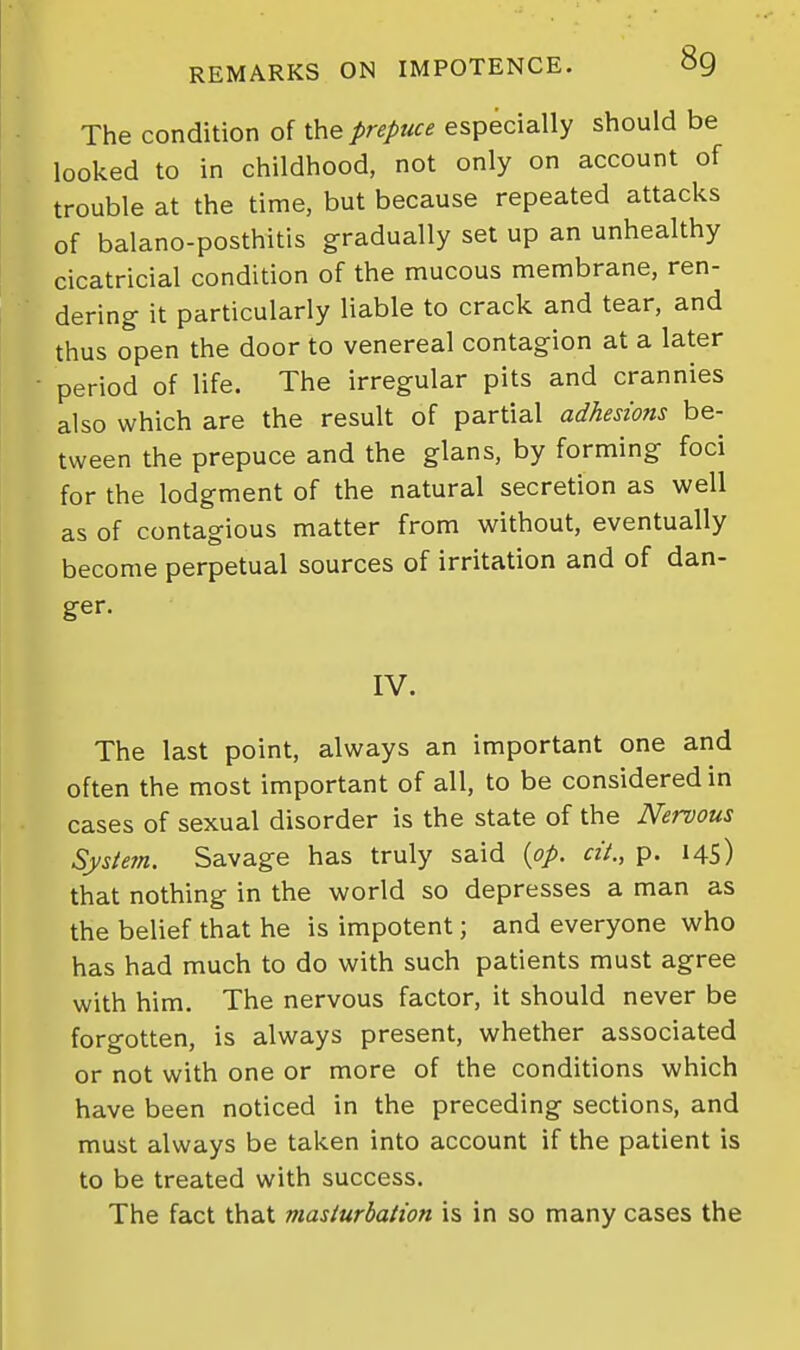 The condition of the prepuce especially should be looked to in childhood, not only on account of trouble at the time, but because repeated attacks of balano-posthitis gradually set up an unhealthy cicatricial condition of the mucous membrane, ren- dering it particularly liable to crack and tear, and thus open the door to venereal contagion at a later period of life. The irregular pits and crannies also which are the result of partial adhesions be- tween the prepuce and the glans, by forming foci for the lodgment of the natural secretion as well as of contagious matter from without, eventually become perpetual sources of irritation and of dan- ger. IV. The last point, always an important one and often the most important of all, to be considered in cases of sexual disorder is the state of the Nervous Sysietn. Savage has truly said {op. cit., p. 145) that nothing in the world so depresses a man as the belief that he is impotent; and everyone who has had much to do with such patients must agree with him. The nervous factor, it should never be forgotten, is always present, whether associated or not with one or more of the conditions which have been noticed in the preceding sections, and must always be taken into account if the patient is to be treated with success. The fact that masturbation is in so many cases the