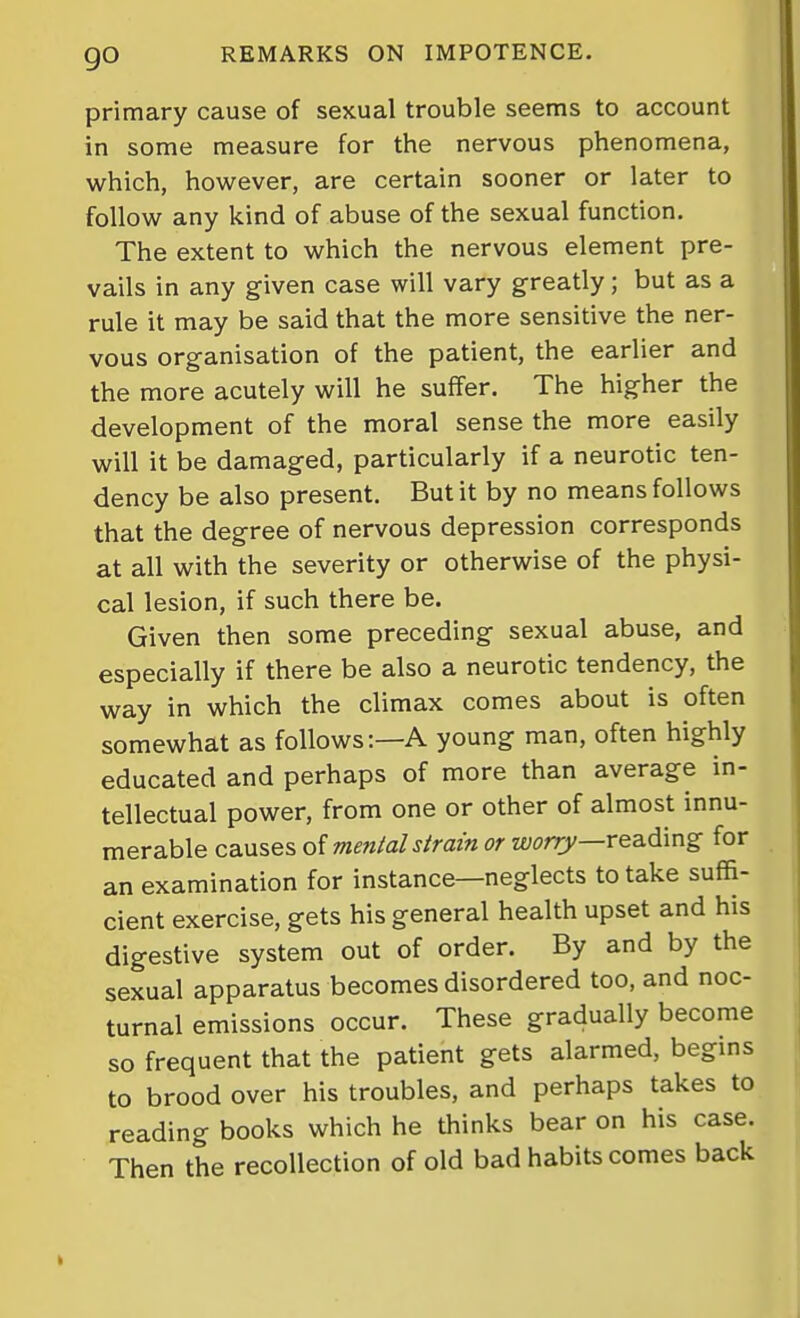 primary cause of sexual trouble seems to account in some measure for the nervous phenomena, which, however, are certain sooner or later to follow any kind of abuse of the sexual function. The extent to which the nervous element pre- vails in any given case will vary greatly; but as a rule it may be said that the more sensitive the ner- vous organisation of the patient, the earlier and the more acutely will he suffer. The higher the development of the moral sense the more easily will it be damaged, particularly if a neurotic ten- dency be also present. But it by no means follows that the degree of nervous depression corresponds at all with the severity or otherwise of the physi- cal lesion, if such there be. Given then some preceding sexual abuse, and especially if there be also a neurotic tendency, the way in which the climax comes about is often somewhat as follows:—A young man, often highly educated and perhaps of more than average in- tellectual power, from one or other of almost innu- merable causes oi mental strain or z£;(?rr)/—reading for an examination for instance—neglects to take suffi- cient exercise, gets his general health upset and his digestive system out of order. By and by the sexual apparatus becomes disordered too, and noc- turnal emissions occur. These gradually become so frequent that the patient gets alarmed, begins to brood over his troubles, and perhaps takes to reading books which he thinks bear on his case. Then the recollection of old bad habits comes back