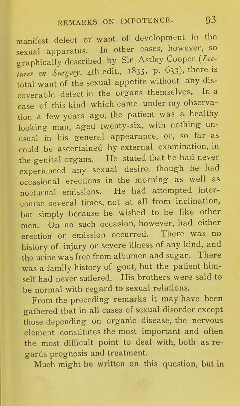 manifest defect or want of development in the sexual apparatus. In other cases, however, so graphically described by Sir Astley Cooper {Lec- lures on Surgery, 4th edit., 1835, p. 633), there is total want of the sexual appetite without any dis- coverable defect in the organs themselves. In a case of this kind which came under my observa- tion a few years ago, the patient was a healthy looking man, aged twenty-six, with nothing un- usual in his general appearance, or, so far as could be ascertained by external examination, in the genital organs. He stated that he had never experienced any sexual desire, though he had occasional erections in the morning as well as nocturnal emissions. He had attempted inter- course several times, not at all from inclination, but simply because he wished to be like other men. On no such occasion, however, had either erection or emission occurred. There was no history of injury or severe illness of any kind, and the urine was free from albumen and sugar. There was a family history of gout, but the patient him- self had never suffered. His brothers were said to be normal with regard to sexual relations. From the preceding remarks it may have been gathered that in all cases of sexual disorder except those depending on organic disease, the nervous element constitutes the most important and often the most difficult point to deal with, both as re- gards prognosis and treatment. Much might be written on this question, but in