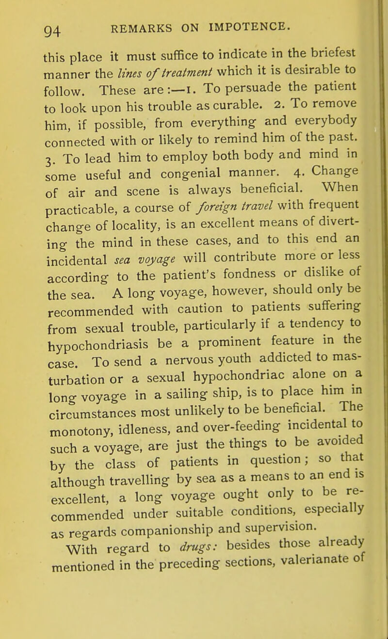 this place it must suffice to indicate in the briefest manner the lines of treatment which it is desirable to follow. These are:—i. To persuade the patient to look upon his trouble as curable. 2. To remove him, if possible, from everything and everybody connected with or likely to remind him of the past. 3. To lead him to employ both body and mind in some useful and congenial manner. 4. Change of air and scene is always beneficial. When practicable, a course of foreign travel with frequent change of locality, is an excellent means of divert- ing the mind in these cases, and to this end an incidental sea voyage will contribute more or less according to the patient's fondness or dislike of the sea. A long voyage, however, should only be recommended with caution to patients suffering from sexual trouble, particularly if a tendency to hypochondriasis be a prominent feature in the case. To send a nervous youth addicted to mas- turbation or a sexual hypochondriac alone on a long voyage in a sailing ship, is to place him in circumstances most unlikely to be beneficial. The monotony, idleness, and over-feeding incidental to such a voyage, are just the things to be avoided by the class of patients in question; so that although travelling by sea as a means to an end is excellent, a long voyage ought only to be re- commended under suitable conditions, especially as regards companionship and supervision. With regard to drugs: besides those already mentioned in the preceding sections, valerianate of