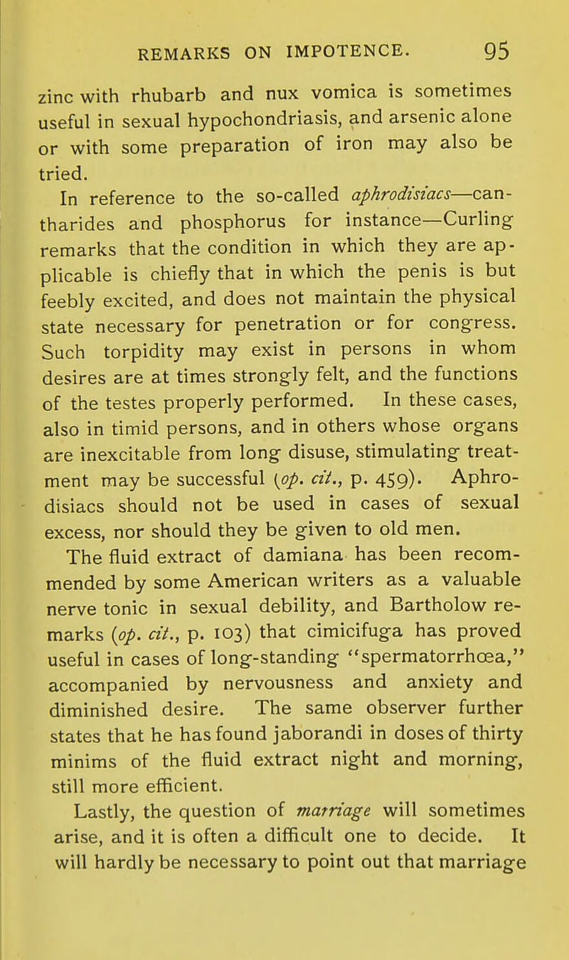 zinc with rhubarb and nux vomica is sometimes useful in sexual hypochondriasis, and arsenic alone or with some preparation of iron may also be tried. In reference to the so-called aphrodisiacs—can- tharides and phosphorus for instance—Curling remarks that the condition in which they are ap- plicable is chiefly that in which the penis is but feebly excited, and does not maintain the physical state necessary for penetration or for congress. Such torpidity may exist in persons in whom desires are at times strongly felt, and the functions of the testes properly performed. In these cases, also in timid persons, and in others whose organs are inexcitable from long disuse, stimulating treat- ment may be successful {pp. ext., p. 459)- Aphro- disiacs should not be used in cases of sexual excess, nor should they be given to old men. The fluid extract of damiana has been recom- mended by some American writers as a valuable nerve tonic in sexual debility, and Bartholow re- marks {pp. cii., p. 103) that cimicifuga has proved useful in cases of long-standing spermatorrhoea, accompanied by nervousness and anxiety and diminished desire. The same observer further states that he has found jaborandi in doses of thirty minims of the fluid extract night and morning, still more efficient. Lastly, the question of marriage will sometimes arise, and it is often a difficult one to decide. It will hardly be necessary to point out that marriage