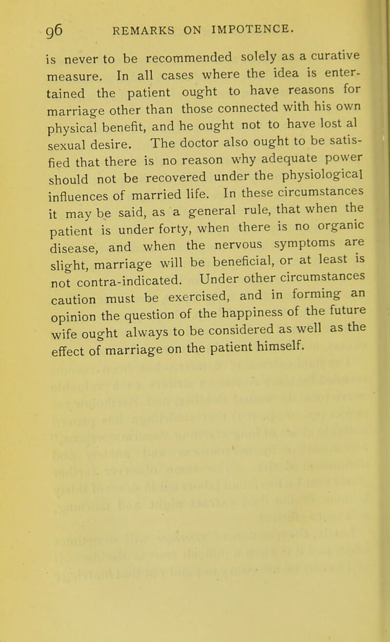 is never to be recommended solely as a curative measure. In all cases where the idea is enter- tained the patient ought to have reasons for marriage other than those connected with his own physical benefit, and he ought not to have lost al sexual desire. The doctor also ought to be satis- fied that there is no reason why adequate power should not be recovered under the physiological influences of married life. In these circumstances it maybe said, as a general rule, that when the patient is under forty, when there is no organic disease, and when the nervous symptoms are slight, marriage will be beneficial, or at least is not contra-indicated. Under other circumstances caution must be exercised, and in forming an opinion the question of the happiness of the future wife ought always to be considered as well as the effect of marriage on the patient himself.